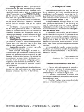 SINPEEM
SI
PEEM
SINPEEM
SINPEEM
NPEEM
SINPEEM
SINPEEM
SINPEEM
SINPEEM
SINPEEM
SINPEEM
SINPEEM
SINPEEM
SINPEEM
SINPEEM
SINPEEM
SINPEEM
SINPEEM
SINPEEM
SINPEEM
M
SINPEEM
SINPEEM
SINPEEM
SINPEEM
SINPEEM
SINPEEM
SINPEEM
SINPE
SINPEEM
SINPEEM
SINPEEM
SINPEEM
SINPEEM
SINPEEM
SINPEEM
SINPEEM
SINPEEM
SI
SINPEEM
SINPEEM
SINPEEM
SINPEEM
SINPEEM
SINPEEM
SINPEEM
SINPEEM
SINPEEM
SINPEEM
SIN
SINPEEM
SINPEEM
SINPEEM
SINPEEM
SINPEEM
SINPEEM
SINPEEM
SINPEEM
SINPEEM
SINPEEM
SINPEEM
EEM
SINPEEM
SINPEEM
SINPEEM
SINPEEM
SINPEEM
SINPEEM
SINPEEM
SINPEEM
SINPEEM
SINPEEM
SINPEEM
SINPEEM
PEEM
SINPEEM
SINPEEM
SINPEEM
SINPEEM
SINPEEM
SINPEEM
SINPEEM
SINPEEM
SINPEEM
SINPEEM
SINPEEM
SINPEEM
M
SINPEEM
SINPEEM
SINPEEM
SINPEEM
SINPEEM
SINPEEM
SINPEEM
SINPEEM
SINPEEM
SINPEEM
SINPEEM
SINPEEM
SINPEEM
SINPEEM
EM
SINPEEM
SINPEEM
SINPEEM
SINPEEM
SINPEEM
SINPEEM
SINPEEM
SINPEEM
SINPEEM
SINPEEM
SINPEEM
SINPEEM
SINPEEM
SINPEE
M
SINPEEM
SINPEEM
SINPEEM
SINPEEM
SINPEEM
SINPEEM
SINPEEM
SINPEEM
SINPEEM
SINPEEM
SINPEEM
SINPEEM
SINPEEM
PEEM
SINPEEM
SINPEEM
SINPEEM
SINPEEM
SINPEEM
SINPEEM
SINPEEM
SINPEEM
SINPEEM
SINPEEM
SINPEEM
SINPEEM
SINPEEM
M
SINPEEM
SINPEEM
SINPEEM
SINPEEM
SINPEEM
SINPEEM
SINPEEM
SINPEEM
SINPEEM
SINPEEM
SINPEEM
S
PEEM
SINPEEM
SINPEEM
SINPEEM
SINPEEM
SINPEEM
SINPEEM
SINPEEM
SINPEEM
SINPEEM
SINP
EEM
SINPEEM
SINPEEM
SINPEEM
SINPEEM
SINPEEM
SINPEEM
SINPEEM
SINPEEM
SIN
SINPEEM
SINPEEM
SINPEEM
SINPEEM
SINPEEM
SINPEEM
SINPEEM
SINPEEM
SINPEEM
SINPEEM
SINPEEM
SINPEEM
SINPEEM
SIN
SINPEEM
SINPEEM
SINPEEM
SINPEEM
SINPEEM
M
SINPEEM
SINPEEM
SINPEEM
S
SINPEEM
SINPEEM
SINPEEAPOSTILA PEDAGÓGICA – CONCURSO 2012 – SINPEEM 51
· configuração das mãos – refere-se às for-
mas das mãos, que pode ser da datilologia (alfabe-
to digital) ou outras formas feitas pela mão domi-
nante (mão direita para os destros), ou pelas duas
mãos. Por exemplo, os sinais APRENDER e SÁBA-
DO têm a mesma configuração de mãos, mas são
produzidos em lugares diferentes do corpo.
· Localização – lugar no corpo ou no espaço,
em que o sinal é articulado, podendo a mão tocar
alguma parte do corpo ou estar em um espaço
neutro.
· movimento – envolve os movimentos inter-
nos das mãos (abrir, fechar, dobrar ou estender os
dedos), os movimentos dos pulsos, os movimentos
direcionais no espaço (em linhas retas, curvas, si-
nuosas ou circulares em várias direções e posições)
e o conjunto de movimentos no mesmo sinal (Kli-
ma e Bellugi, 1979).
· orientação das palmas das mãos – a dire-
ção para qual a palma da mão aponta na produção
do sinal (para cima, para baixo, para o corpo, para
a frente, para a esquerda ou para a direita).
· traços não-manuais – envolvem expressão
facial, movimento corporal e olhar.
Assim como em outras línguas de sinais, a Li-
bras tem regras que estabelecem combinações pos-
síveis e não possíveis entre os parâmetros de con-
figuração na formação dos sinais. Se um sinal for
produzido com as duas mãos e ambas se move-
rem, elas devem ter a mesma configuração, a loca-
lização deve ser a mesma ou simétrica e o movi-
mento deve ser simultâneo ou alternado – Condi-
ção de Simetria.
Mas se a configuração das mãos for diferente,
apenas uma mão, a ativa, se move e a outra serve
de apoio, aplica-se a Condição de Dominância.
1.1.2 - CRIAÇÃO DE SINAIS
Diferentemente das línguas orais, em que pa-
lavras complexas são muitas vezes formadas pela
adição de um prefixo ou sufixo a uma raiz, nas lín-
guas de sinais frequentemente a raiz é enriquecida
com vários movimentos e contornos no espaço de
sinalização (Klima e Bellugi, 1979).
Existem processos bastante comuns na Libras
para criação de novos sinais. O que deriva de no-
mes de verbos e vice-versa por meio da mudança
no tipo de movimento, em que o movimento dos no-
mes repete e encurta o movimento dos verbos (Qua-
dros e Karnopp, 2004).
A composição de dois sinais que se combinam,
dando origem a um outro sinal. A incorporação, de
um argumento, numeral ou negação. A incorpora-
ção de um numeral caracteriza-se pela mudança na
configuração da mão, ora ativa, ora passiva, para
expressar a quantidade, mas a localização, a orien-
tação e os traços não-manuais permanecem os
mesmos.
A incorporação da negação, em alguns verbos,
resulta em um movimento contrário. Pode também
se incorporar simultaneamente ao movimento ou
expressão corporal.
Resumo elaborado por
Marta Leonor Silva Pincigher Pacheco Vieira
Questões dissertativas sobre este texto
1 - Escreva sobre a importância da aprendiza-
gem da Libras na educação de crianças surdas.
2 - Escreva sobre a diferença e a semelhança
entre as línguas de sinais e as línguas orais.
3 - Descreva, sucintamente, no mínimo, dois
parâmetros que são realizados simultaneamente na
formação de um sinal.
4 - Escolha e explique um processo de criação
de novos sinais utilizado na Libras.
 