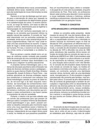 SINPEEM
SI
PEEM
SINPEEM
SINPEEM
NPEEM
SINPEEM
SINPEEM
SINPEEM
SINPEEM
SINPEEM
SINPEEM
SINPEEM
SINPEEM
SINPEEM
SINPEEM
SINPEEM
SINPEEM
SINPEEM
SINPEEM
SINPEEM
M
SINPEEM
SINPEEM
SINPEEM
SINPEEM
SINPEEM
SINPEEM
SINPEEM
SINPE
SINPEEM
SINPEEM
SINPEEM
SINPEEM
SINPEEM
SINPEEM
SINPEEM
SINPEEM
SINPEEM
SI
SINPEEM
SINPEEM
SINPEEM
SINPEEM
SINPEEM
SINPEEM
SINPEEM
SINPEEM
SINPEEM
SINPEEM
SIN
SINPEEM
SINPEEM
SINPEEM
SINPEEM
SINPEEM
SINPEEM
SINPEEM
SINPEEM
SINPEEM
SINPEEM
SINPEEM
EEM
SINPEEM
SINPEEM
SINPEEM
SINPEEM
SINPEEM
SINPEEM
SINPEEM
SINPEEM
SINPEEM
SINPEEM
SINPEEM
SINPEEM
PEEM
SINPEEM
SINPEEM
SINPEEM
SINPEEM
SINPEEM
SINPEEM
SINPEEM
SINPEEM
SINPEEM
SINPEEM
SINPEEM
SINPEEM
M
SINPEEM
SINPEEM
SINPEEM
SINPEEM
SINPEEM
SINPEEM
SINPEEM
SINPEEM
SINPEEM
SINPEEM
SINPEEM
SINPEEM
SINPEEM
SINPEEM
EM
SINPEEM
SINPEEM
SINPEEM
SINPEEM
SINPEEM
SINPEEM
SINPEEM
SINPEEM
SINPEEM
SINPEEM
SINPEEM
SINPEEM
SINPEEM
SINPEE
M
SINPEEM
SINPEEM
SINPEEM
SINPEEM
SINPEEM
SINPEEM
SINPEEM
SINPEEM
SINPEEM
SINPEEM
SINPEEM
SINPEEM
SINPEEM
PEEM
SINPEEM
SINPEEM
SINPEEM
SINPEEM
SINPEEM
SINPEEM
SINPEEM
SINPEEM
SINPEEM
SINPEEM
SINPEEM
SINPEEM
SINPEEM
M
SINPEEM
SINPEEM
SINPEEM
SINPEEM
SINPEEM
SINPEEM
SINPEEM
SINPEEM
SINPEEM
SINPEEM
SINPEEM
S
PEEM
SINPEEM
SINPEEM
SINPEEM
SINPEEM
SINPEEM
SINPEEM
SINPEEM
SINPEEM
SINPEEM
SINP
EEM
SINPEEM
SINPEEM
SINPEEM
SINPEEM
SINPEEM
SINPEEM
SINPEEM
SINPEEM
SIN
SINPEEM
SINPEEM
SINPEEM
SINPEEM
SINPEEM
SINPEEM
SINPEEM
SINPEEM
SINPEEM
SINPEEM
SINPEEM
SINPEEM
SINPEEM
SIN
SINPEEM
SINPEEM
SINPEEM
SINPEEM
SINPEEM
M
SINPEEM
SINPEEM
SINPEEM
S
SINPEEM
SINPEEM
SINPEEAPOSTILA PEDAGÓGICA – CONCURSO 2012 – SINPEEM 53
ligiosidade, identidade étnico-racial, ancestralidade,
oralidade étnico-racial, resistência entre outros –,
para dar sustentação às novas intervenções na área
educacional.
Racismo é um tipo de ideologia que tem servi-
do para a manutenção do status quo, baseado na
exclusão e na supremacia de determinados grupos
e na subalternização de outros. O racismo estrutu-
rou-se, ao longo da história, com base na idéia de
superior e inferior, determinante para se legitimar a
hierarquização da humanidade.
“Raça” não tem nenhuma associação com a
biologia ou os conceitos que buscaram reforço na
seleção natural das espécies. O conceito de “raça”
está relacionado com as exclusões existentes na
sociedade, tendo-se em vista características fenotí-
picas e pigmentocráticas. Falar em “raça” pode re-
velar uma das características do racismo: a capaci-
dade de negar o direito essencial da pessoa, o de
ser humana. Por isso, o racismo é um dos mais gra-
ves crimes contra a humanidade e os direitos hu-
manos.
Para se pensar a escola cidadã como um es-
paço de vivências sociais norteado pela possibili-
dade de construção de uma convivência democráti-
ca, é necessário conhecer essa diversidade e os
fatores que a negaram na política educacional.
A proposta teórico-metodológica para a mu-
dança da educação paulistana está embasada nas
ideias de diversos cientistas sociais e pedagogos –
dentre os quais citamos Cheikh Anta Diop, Amadou
Hampate Bâ, Joseph Ki-Zerbo e Paulo Freire – nas
práticas educativas de diversas entidades negras
que constituíram e conduziram com esforços uma
teoria-metodológica calcada na práxis do saber-fa-
zer, do ver-ouvir-agir e do falar enquanto instru-
mentos de transmissão de conhecimentos viven-
ciados no cotidiano. Essa proposta pauta-se pela
experiência, pela memória, pela história silenciada
de homens e mulheres e por documentos que em-
basam o nosso conhecimento e nos fazem cientes
e conscientes da vida em sociedade.
Portanto, o intento é de que esta reflexão seja
um convite aos professores para que possam se
debruçar sobre o complexo trinômio da descoberta-
ensino-aprendizagem e que, assim, possam con-
ceber os desafios colocados pelo movimento negro
como uma nova experiência social e histórica im-
portante para o País – mas, sobretudo, para nossas
crianças, independente de sua origem étnico-racial
e social, na medida em que possamos possibilitar-
lhes um reconhecimento digno, efetivo e verdadei-
ro do papel de um e de outro na sociedade, enquanto
construtores do País. Para tanto, os professores
devem estar prontos para descobrir novos cenários
e novas realidades culturais e históricas, práticas
científicas e educacionais, imbuídos da ética da res-
ponsabilidade com as gerações futuras.
TERMOS E CONCEITOS
AFRO-BRASILEIRO E AFRODESCENDENTE
Ambos os conceitos estão presentes desde
meados do século XX, mas de maneira difusa, ten-
do o mesmo significado político. No entanto, a difu-
são e a popularidade ocorrem com a retomada no
cenário nacional do movimento negro no final da
década de 1970, propiciando um diferente sinal cul-
tural, simbólico e político para esses termos. Desse
modo, o conceito de afro-brasileiro foi popularizado
na década de 1970 e difundido nos anos de 1980
pelos estudiosos das questões étnico-raciais em
função da revisão feita ao conceito de raça na con-
ferência da UNESCO em 1950. O afro-brasileiro está
vinculado à origem e a cultura africana e ao territó-
rio de nascimento do individuo, marcando, portan-
to, uma situação sócio-cultural e com viés identitá-
rio. O conceito de afro-brasileiro desta maneira faz
uma revisão ao conceito de negro, na medida em
que elabora e reivindica uma nação, uma pátria, um
estado, um continente, portanto uma identidade
nacional, étnica, territorial, além de uma identidade
racial, marcada pela cor. O afro-brasileiro é alguém
caracterizado não somente pelo fenótipo, mas tam-
bém pela cultura. O conceito de afro-descendente é
filho do contexto da globalização e também de arti-
culações e negociações entre os descendentes de
africanos nas diversas partes do mundo. O concei-
to de afro-descendente serviu, nessas condições,
aos interesses mais diversos da população da diás-
pora africana, inclusive na conferência mundial con-
tra o racismo, a xenofobia e outras formas correla-
tas que ocorreu em Durban (África do Sul) no ano
de 2001.
DISCRIMINAÇÃO
O conceito de discriminação está vinculado aos
processos de distinções existentes entre os indiví-
duos, isto é, entre um ser e outro. A discriminação
se estabelece pela diferença, seja esta de ordem
 