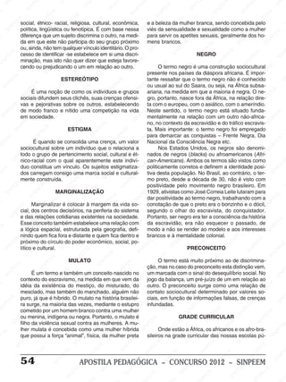 M
SIN
M
SINPEEM
SINPE
SINPEEM
SINPEEM
SINPEEM
SI
SINPEEM
SINPEEM
SINPEEM
SINPEEM
SINP
SINPEEM
SINPEEM
SINPEEM
SINPEEM
SINPEEM
SINPE
NPEEM
SINPEEM
SINPEEM
SINPEEM
SINPEEM
SINPEEM
SINPEEM
SINPEEM
PEEM
SINPEEM
SINPEEM
SINPEEM
SINPEEM
SINPEEM
SINPEEM
SINPEEM
SINPEEM
M
SINPEEM
SINPEEM
SINPEEM
SINPEEM
SINPEEM
SINPEEM
SINPEEM
SINPEEM
SINPEEM
SINPE
EM
SINPEEM
SINPEEM
SINPEEM
SINPEEM
SINPEEM
SINPEEM
SINPEEM
SINPEEM
SINPEEM
SINPEEM
SINPEE
SINPEEM
SINPEEM
SINPEEM
SINPEEM
SINPEEM
SINPEEM
SINPEEM
SINPEEM
SINPEEM
SINPEEM
SINPEEM
SINPEE
M
SINPEEM
SINPEEM
SINPEEM
SINPEEM
SINPEEM
SINPEEM
SINPEEM
SINPEEM
SINPEEM
SINPEEM
SINPEEM
SINPEEM
SINPEEM
SINPEEM
SIN
SINPEEM
SINPEEM
SINPEEM
SINPEEM
SINPEEM
SINPEEM
SINPEEM
SINPEEM
SINPEEM
SINPEEM
SINPEEM
SINPEEM
SINPEEM
SINPEEM
PEEM
SINPEEM
SINPEEM
SINPEEM
SINPEEM
SINPEEM
SINPEEM
SINPEEM
SINPEEM
SINPEEM
SINPEEM
SINPEEM
SINPEEM
SINPEEM
SINP
SINPEEM
SINPEEM
SINPEEM
SINPEEM
SINPEEM
SINPEEM
SINPEEM
SINPEEM
SINPEEM
SINPEEM
SINPEEM
SINPEEM
SINPEEM
SIN
SINPEEM
SINPEEM
SINPEEM
SINPEEM
SINPEEM
SINPEEM
SINPEEM
SINPEEM
SINPEEM
SINPEEM
SINPEEM
SINPEEM
SINPEEM
SINPEEM
SINPEEM
SINPEEM
SINPEEM
SINPEEM
SINPEEM
SINPEEM
SINPEEM
SINPEEM
SINPEEM
SINPEEM
SINPEEM
SINPEEM
SINPEEM
SINPEEM
SINPEEM
SINPEEM
SINPEEM
SINPEEM
SINPEEM
SINPEEM
SINPEEM
M
SINPEEM
SINPEEM
SINPEEM
SINPEEM
SINPEEM
SINPEEM
SINPEEM
SINPEEM
SINPEEM
SINPEEM
SINPEEM
SINPEEM
SINPEEM
SINPEEM
SINPEEM
SINPEEM
SINPEEM
PEEM
SINPEEM
SINPEEM
SINPEEM
SINPEEM
SINPEEM
SINPEEM
SINPEEM
SINPEEM
SINPEEM
SINPEEM
SINPEEM
SINPE
PEEM
SINPEEM
SINPEEM
SINPEEM
SINP
SINPEEM
SINPEEM
SINPEEM
INPEEM
SINPEE
EM
54 APOSTILA PEDAGÓGICA – CONCURSO 2012 – SINPEEM
social, étnico- racial, religiosa, cultural, econômica,
política, lingüística ou fenotípica. É com base nessa
diferença que um sujeito discrimina o outro, na medi-
da em que este não participa do seu grupo próximo
ou, ainda, não tem qualquer vínculo identitário. O pro-
cesso de identificar -se estabelece em si uma discri-
minação, mas isto não quer dizer que esteja favore-
cendo ou prejudicando o um em relação ao outro.
ESTEREÓTIPO
É uma noção de como os indivíduos e grupos
sociais difundem seus clichês, suas crenças ofensi-
vas e pejorativas sobre os outros, estabelecendo
de modo franco e nítido uma competição na vida
em sociedade.
ESTIGMA
É quando se consolida uma crença, um valor
sociocultural sobre um indivíduo que o relaciona a
todo o grupo de pertencimento social, cultural e ét-
nico-racial com o qual aparentemente este indiví-
duo constitua um vínculo. Os sujeitos estigmatiza-
dos carregam consigo uma marca social e cultural-
mente construída.
MARGINALIZAÇÃO
Marginalizar é colocar à margem da vida so-
cial, dos centros decisórios, na periferia do sistema
e das relações cotidianas existentes na sociedade.
Esse conceito também estabelece uma relação com
a lógica espacial, estruturada pela geografia, defi-
nindo quem fica fora e distante e quem fica dentro e
próximo do círculo do poder econômico, social, po-
lítico e cultural.
MULATO
É um termo e também um conceito nascido no
contexto do escravismo, na medida em que vem da
idéia da existência do mestiço, do misturado, do
mesclado, mas também do manchado, alguém não
puro, já que é híbrido. O mulato na história brasilei-
ra surge, na maioria das vezes, mediante o estupro
cometido por um homem branco contra uma mulher
ou menina, indígena ou negra. Portanto, o mulato é
filho da violência sexual contra as mulheres. A mu-
lher mulata é concebida como uma mulher híbrida
que possui a força “animal”, física, da mulher preta
e a beleza da mulher branca, sendo concebida pelo
viés da sensualidade e sexualidade como a mulher
para servir os apetites sexuais, geralmente dos ho-
mens brancos.
NEGRO
O termo negro é uma construção sociocultural
presente nos países da diáspora africana. É impor-
tante ressaltar que o termo negro não é conhecido
ou usual ao sul do Saara, ou seja, na África subsa-
ariana, na medida em que a maioria é negra. O ne-
gro, portanto, nasce fora da África, na relação dire-
ta com o europeu, com o asiático, com o ameríndio.
Neste sentido, o termo negro está situado funda-
mentalmente na relação com um outro não-africa-
no, no contexto da escravidão e do tráfico escravis-
ta. Mais importante: o termo negro foi empregado
para demarcar as conquistas – Frente Negra, Dia
Nacional da Consciência Negra etc.
Nos Estados Unidos, os negros são denomi-
nados de negros (blacks) ou afroamericanos (Afri-
can-Americans). Ambos os termos são vistos como
politicamente corretos e definem a identidade posi-
tiva desta população. No Brasil, ao contrário, o ter-
mo preto, desde a década de 30, não é visto com
positividade pelo movimento negro brasileiro. Em
1929, ativistas como José Correia Leite lutaram para
dar positividade ao termo negro, trabalhando com a
conotação de que o preto era o bonzinho e o dócil,
segundo o olhar do escravista, do conquistador.
Portanto, ser negro era ter a consciência da história
da escravidão, era não esquecer o passado, de
modo a não se render ao modelo e aos interesses
brancos e à mentalidade colonial.
PRECONCEITO
O termo está muito próximo ao de discrimina-
ção, mas no caso do preconceito esta distinção vem,
um marcada com o sinal do desequilíbrio social. No
jogo da balança, um pré-juízo de um em relação ao
outro. O preconceito surge como uma relação de
contato sociocultural determinado por valores so-
ciais, em função de informações falsas, de crenças
infundadas.
GRADE CURRICULAR
Onde estão a África, os africanos e os afro-bra-
sileiros na grade curricular das nossas escolas pú-
 