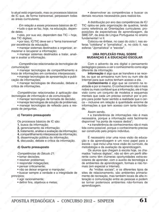 SINPEEM
SI
PEEM
SINPEEM
SINPEEM
NPEEM
SINPEEM
SINPEEM
SINPEEM
SINPEEM
SINPEEM
SINPEEM
SINPEEM
SINPEEM
SINPEEM
SINPEEM
SINPEEM
SINPEEM
SINPEEM
SINPEEM
SINPEEM
M
SINPEEM
SINPEEM
SINPEEM
SINPEEM
SINPEEM
SINPEEM
SINPEEM
SINPE
SINPEEM
SINPEEM
SINPEEM
SINPEEM
SINPEEM
SINPEEM
SINPEEM
SINPEEM
SINPEEM
SI
SINPEEM
SINPEEM
SINPEEM
SINPEEM
SINPEEM
SINPEEM
SINPEEM
SINPEEM
SINPEEM
SINPEEM
SIN
SINPEEM
SINPEEM
SINPEEM
SINPEEM
SINPEEM
SINPEEM
SINPEEM
SINPEEM
SINPEEM
SINPEEM
SINPEEM
EEM
SINPEEM
SINPEEM
SINPEEM
SINPEEM
SINPEEM
SINPEEM
SINPEEM
SINPEEM
SINPEEM
SINPEEM
SINPEEM
SINPEEM
PEEM
SINPEEM
SINPEEM
SINPEEM
SINPEEM
SINPEEM
SINPEEM
SINPEEM
SINPEEM
SINPEEM
SINPEEM
SINPEEM
SINPEEM
M
SINPEEM
SINPEEM
SINPEEM
SINPEEM
SINPEEM
SINPEEM
SINPEEM
SINPEEM
SINPEEM
SINPEEM
SINPEEM
SINPEEM
SINPEEM
SINPEEM
EM
SINPEEM
SINPEEM
SINPEEM
SINPEEM
SINPEEM
SINPEEM
SINPEEM
SINPEEM
SINPEEM
SINPEEM
SINPEEM
SINPEEM
SINPEEM
SINPEE
M
SINPEEM
SINPEEM
SINPEEM
SINPEEM
SINPEEM
SINPEEM
SINPEEM
SINPEEM
SINPEEM
SINPEEM
SINPEEM
SINPEEM
SINPEEM
PEEM
SINPEEM
SINPEEM
SINPEEM
SINPEEM
SINPEEM
SINPEEM
SINPEEM
SINPEEM
SINPEEM
SINPEEM
SINPEEM
SINPEEM
SINPEEM
M
SINPEEM
SINPEEM
SINPEEM
SINPEEM
SINPEEM
SINPEEM
SINPEEM
SINPEEM
SINPEEM
SINPEEM
SINPEEM
S
PEEM
SINPEEM
SINPEEM
SINPEEM
SINPEEM
SINPEEM
SINPEEM
SINPEEM
SINPEEM
SINPEEM
SINP
EEM
SINPEEM
SINPEEM
SINPEEM
SINPEEM
SINPEEM
SINPEEM
SINPEEM
SINPEEM
SIN
SINPEEM
SINPEEM
SINPEEM
SINPEEM
SINPEEM
SINPEEM
SINPEEM
SINPEEM
SINPEEM
SINPEEM
SINPEEM
SINPEEM
SINPEEM
SIN
SINPEEM
SINPEEM
SINPEEM
SINPEEM
SINPEEM
M
SINPEEM
SINPEEM
SINPEEM
S
SINPEEM
SINPEEM
SINPEEAPOSTILA PEDAGÓGICA – CONCURSO 2012 – SINPEEM 61
lo atual está organizado, mas os processos básicos
de IC que, de forma transversal, perpassam todas
as áreas curriculares;
Em relação a esses processos básicos de IC:
• tudo o que se faz, hoje, na educação, depen-
de deles;
• eles, por sua vez, dependem das TIC – hoje,
das TIC digitais;
• por isso, IC/TIC deve ser o “tema transversal”
por excelência da educação;
• manejar sistemas destinados a organizar, ar-
mazenar e recuperar a informação;
• manejar sistemas destinados a tratar, anali-
sar e avaliar a informação.
Competências relacionadas às tecnologias de
comunicação:
• manejar tecnologias de compartilhamento e
troca de informações em contextos interpessoais;
• manejar tecnologias de apresentação e publi-
cação de informações;
• manejar tecnologias de discussão, debate e
crítica de informações.
Competências relacionadas à aplicação das
tecnologias de informação e da comunicação:
• manejar tecnologias de tomada de decisão;
• manejar tecnologias de solução de problemas;
• manejar tecnologias de reflexão para a res-
posta de perguntas.
c) Terceiro pressuposto
Os processos básicos de IC são:
1. busca da informação;
2. gerenciamento da informação;
3. tratamento, análise e avaliação da informação;
4. compartilhamento interpessoal da informação;
5. disseminação pública da informação;
6. discussão, debate e crítica da informação.
d) Quarto pressuposto
Competências do Século 21:
• tomar decisões;
• resolver problemas;
• responder indagações;
• pensar criticamente;
• não se deixar enganar e manipular;
• buscar sempre a verdade e a integridade de
princípios;
• agir racionalmente;
• definir fins, objetivos e metas;
• desenvolver as competências e buscar os
demais recursos necessários para realizá-los.
A distribuição por ano das competências de IC/
TIC optou-se pela organização de quadros, tendo
como referência as Orientações curriculares: pro-
posições de expectativas de aprendizagem, da
SME-SP, da área de Língua Portuguesa no ensino
fundamental I e II.
Colocou-se ênfase, no caso do ciclo I, nas es-
feras ”cotidiana” e “jornalística”, e, no ciclo II, nas
esferas “Jjornalística” e “escolar”.
UMA REFLEXÃO FINAL SOBRE
MUDANÇAS E A EDUCAÇÃO ESCOLAR
Com o advento da era digital o pensamento
pedagógico passou a ver o conhecimento como algo
diferente da informação.
Informação é algo que se transfere e se rece-
be, ou que se armazena num livro ou num site da
Internet para que outros tenham acesso a ela.
Conhecimento é algo que se constrói na re-
alidade e por si mesmo. O conhecimento não é mais
nobre ou mais confiável que a informação, ele é hoje
visto como um conjunto de modelos e esquemas
mentais que cada um precisa construir por si pró-
prio para poder fazer sentido a realidade que o cer-
ca – inclusive em relação à quantidade enorme de
informações a que tem acesso com tanta facilida-
de.
Assim sendo,
• a transferência de informações não é mais
necessária, porque a informação está facilmente
disponível “na ponta de nossos dedos”;
• a transferência de conhecimentos não é mais
tida como possível, porque o conhecimento precisa
ser construído pelo próprio indivíduo.
É necessário criar uma nova visão da educa-
ção e da aprendizagem e um novo papel para a
escola – que inclui uma nova visão do currículo, da
metodologia e da avaliação da aprendizagem.
Os alunos que chegam à escola hoje, os cha-
mados “nativos digitais”, não só têm um perfil dife-
rente como têm inúmeras oportunidades extra-es-
colares de aprender, com o auxílio da tecnologia e
de ambientes de aprendizagem, formais e não for-
mais (em especial a Internet).
As “mídias sociais”, e os diferentes tipos de
sites de relacionamento, são ambientes primaria-
mente de recreação, mas também locais de alta in-
teração e comunicação entre as pessoas e podem
se tornar poderosos ambientes não-formais de
aprendizagem.
 