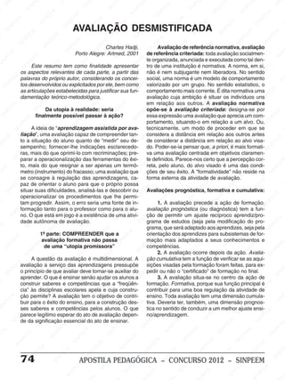 M
SIN
M
SINPEEM
SINPE
SINPEEM
SINPEEM
SINPEEM
SI
SINPEEM
SINPEEM
SINPEEM
SINPEEM
SINP
SINPEEM
SINPEEM
SINPEEM
SINPEEM
SINPEEM
SINPE
NPEEM
SINPEEM
SINPEEM
SINPEEM
SINPEEM
SINPEEM
SINPEEM
SINPEEM
PEEM
SINPEEM
SINPEEM
SINPEEM
SINPEEM
SINPEEM
SINPEEM
SINPEEM
SINPEEM
M
SINPEEM
SINPEEM
SINPEEM
SINPEEM
SINPEEM
SINPEEM
SINPEEM
SINPEEM
SINPEEM
SINPE
EM
SINPEEM
SINPEEM
SINPEEM
SINPEEM
SINPEEM
SINPEEM
SINPEEM
SINPEEM
SINPEEM
SINPEEM
SINPEE
SINPEEM
SINPEEM
SINPEEM
SINPEEM
SINPEEM
SINPEEM
SINPEEM
SINPEEM
SINPEEM
SINPEEM
SINPEEM
SINPEE
M
SINPEEM
SINPEEM
SINPEEM
SINPEEM
SINPEEM
SINPEEM
SINPEEM
SINPEEM
SINPEEM
SINPEEM
SINPEEM
SINPEEM
SINPEEM
SINPEEM
SIN
SINPEEM
SINPEEM
SINPEEM
SINPEEM
SINPEEM
SINPEEM
SINPEEM
SINPEEM
SINPEEM
SINPEEM
SINPEEM
SINPEEM
SINPEEM
SINPEEM
PEEM
SINPEEM
SINPEEM
SINPEEM
SINPEEM
SINPEEM
SINPEEM
SINPEEM
SINPEEM
SINPEEM
SINPEEM
SINPEEM
SINPEEM
SINPEEM
SINP
SINPEEM
SINPEEM
SINPEEM
SINPEEM
SINPEEM
SINPEEM
SINPEEM
SINPEEM
SINPEEM
SINPEEM
SINPEEM
SINPEEM
SINPEEM
SIN
SINPEEM
SINPEEM
SINPEEM
SINPEEM
SINPEEM
SINPEEM
SINPEEM
SINPEEM
SINPEEM
SINPEEM
SINPEEM
SINPEEM
SINPEEM
SINPEEM
SINPEEM
SINPEEM
SINPEEM
SINPEEM
SINPEEM
SINPEEM
SINPEEM
SINPEEM
SINPEEM
SINPEEM
SINPEEM
SINPEEM
SINPEEM
SINPEEM
SINPEEM
SINPEEM
SINPEEM
SINPEEM
SINPEEM
SINPEEM
SINPEEM
M
SINPEEM
SINPEEM
SINPEEM
SINPEEM
SINPEEM
SINPEEM
SINPEEM
SINPEEM
SINPEEM
SINPEEM
SINPEEM
SINPEEM
SINPEEM
SINPEEM
SINPEEM
SINPEEM
SINPEEM
PEEM
SINPEEM
SINPEEM
SINPEEM
SINPEEM
SINPEEM
SINPEEM
SINPEEM
SINPEEM
SINPEEM
SINPEEM
SINPEEM
SINPE
PEEM
SINPEEM
SINPEEM
SINPEEM
SINP
SINPEEM
SINPEEM
SINPEEM
INPEEM
SINPEE
EM
74 APOSTILA PEDAGÓGICA – CONCURSO 2012 – SINPEEM
Charles Hadji,
Porto Alegre: Artmed, 2001
Este resumo tem como finalidade apresentar
os aspectos relevantes de cada parte, a partir das
palavras do próprio autor, considerando os concei-
tos desenvolvidos ou explicitados por ele, bem como
as articulações estabelecidas para justificar sua fun-
damentação teórico-metodológica.
Da utopia à realidade: seria
finalmente possível passar à ação?
A ideia de “aprendizagem assistida por ava-
liação”, uma avaliação capaz de compreender tan-
to a situação do aluno quanto de “medir” seu de-
sempenho; fornecer-lhe indicações esclarecedo-
ras, mais do que oprimi-lo com recriminações; pre-
parar a operacionalização das ferramentas do êxi-
to, mais do que resignar a ser apenas um termô-
metro (instrumento) do fracasso; uma avaliação que
se consagre à regulação das aprendizagens, ca-
paz de orientar o aluno para que o próprio possa
situar suas dificuldades, analisá-las e descobrir ou
operacionalizar os procedimentos que lhe permi-
tam progredir. Assim, o erro seria uma fonte de in-
formação tanto para o professor como para o alu-
no. O que está em jogo é a existência de uma ativi-
dade autônoma de avaliação.
1ª parte: COMPREENDER que a
avaliação formativa não passa
de uma “utopia promissora”
A questão da avaliação é multidimensional. A
avaliação a serviço das aprendizagens pressupõe
o princípio de que avaliar deve tornar-se auxiliar do
aprender. O que é ensinar senão ajudar os alunos a
construir saberes e competências que a “freqüên-
cia” às disciplinas escolares apela e cuja constru-
ção permite? A avaliação tem o objetivo de contri-
buir para o êxito do ensino, para a construção des-
ses saberes e competências pelos alunos. O que
parece legítimo esperar do ato de avaliação depen-
de da significação essencial do ato de ensinar.
AVALIAÇÃO DESMISTIFICADA
Avaliação de referência normativa, avaliação
de referência criteriada: toda avaliação socialmen-
te organizada, anunciada e executada como tal den-
tro de uma instituição é normativa. A norma, em si,
não é nem subjugante nem liberadora. No sentido
social, uma norma é um modelo de comportamento
valorizado por um grupo. No sentido estatístico, o
comportamento mais corrente. É dita normativa uma
avaliação cuja ambição é situar os indivíduos uns
em relação aos outros. A avaliação normativa
opõe-se à avaliação criteriada: designa-se por
essa expressão uma avaliação que aprecia um com-
portamento, situando-o em relação a um alvo. Ou,
tecnicamente, um modo de proceder em que se
considera a distância em relação aos outros antes
de considerar a distância em relação ao alvo visa-
do. Poder-se-ia pensar que, a priori, é mais formati-
va uma avaliação centrada em objetivos claramen-
te definidos. Parece-nos certo que a percepção cor-
reta, pelo aluno, do alvo visado é uma das condi-
ções de seu êxito. A “formatividade” não reside na
forma externa da atividade de avaliação.
Avaliações prognóstica, formativa e cumulativa:
1. A avaliação precede a ação de formação.
avaliação prognóstica (ou diagnóstica) tem a fun-
ção de permitir um ajuste recíproco aprendiz/pro-
grama de estudos (seja pela modificação do pro-
grama, que será adaptado aos aprendizes, seja pela
orientação dos aprendizes para subsistemas de for-
mação mais adaptados a seus conhecimentos e
competências.
2. A avaliação ocorre depois da ação. Avalia-
ção cumulativa tem a função de verificar se as aqui-
sições visadas pela formação foram feitas, para ex-
pedir ou não o “certificado” de formação no final.
3. A avaliação situa-se no centro da ação de
formação. Formativa, porque sua função principal é
contribuir para uma boa regulação da atividade de
ensino. Toda avaliação tem uma dimensão cumula-
tiva. Deveria ter, também, uma dimensão prognos-
tica no sentido de conduzir a um melhor ajuste ensi-
no/aprendizagem.
 