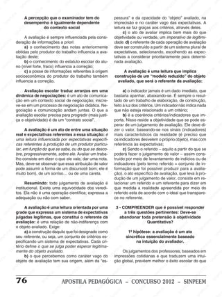 M
SIN
M
SINPEEM
SINPE
SINPEEM
SINPEEM
SINPEEM
SI
SINPEEM
SINPEEM
SINPEEM
SINPEEM
SINP
SINPEEM
SINPEEM
SINPEEM
SINPEEM
SINPEEM
SINPE
NPEEM
SINPEEM
SINPEEM
SINPEEM
SINPEEM
SINPEEM
SINPEEM
SINPEEM
PEEM
SINPEEM
SINPEEM
SINPEEM
SINPEEM
SINPEEM
SINPEEM
SINPEEM
SINPEEM
M
SINPEEM
SINPEEM
SINPEEM
SINPEEM
SINPEEM
SINPEEM
SINPEEM
SINPEEM
SINPEEM
SINPE
EM
SINPEEM
SINPEEM
SINPEEM
SINPEEM
SINPEEM
SINPEEM
SINPEEM
SINPEEM
SINPEEM
SINPEEM
SINPEE
SINPEEM
SINPEEM
SINPEEM
SINPEEM
SINPEEM
SINPEEM
SINPEEM
SINPEEM
SINPEEM
SINPEEM
SINPEEM
SINPEE
M
SINPEEM
SINPEEM
SINPEEM
SINPEEM
SINPEEM
SINPEEM
SINPEEM
SINPEEM
SINPEEM
SINPEEM
SINPEEM
SINPEEM
SINPEEM
SINPEEM
SIN
SINPEEM
SINPEEM
SINPEEM
SINPEEM
SINPEEM
SINPEEM
SINPEEM
SINPEEM
SINPEEM
SINPEEM
SINPEEM
SINPEEM
SINPEEM
SINPEEM
PEEM
SINPEEM
SINPEEM
SINPEEM
SINPEEM
SINPEEM
SINPEEM
SINPEEM
SINPEEM
SINPEEM
SINPEEM
SINPEEM
SINPEEM
SINPEEM
SINP
SINPEEM
SINPEEM
SINPEEM
SINPEEM
SINPEEM
SINPEEM
SINPEEM
SINPEEM
SINPEEM
SINPEEM
SINPEEM
SINPEEM
SINPEEM
SIN
SINPEEM
SINPEEM
SINPEEM
SINPEEM
SINPEEM
SINPEEM
SINPEEM
SINPEEM
SINPEEM
SINPEEM
SINPEEM
SINPEEM
SINPEEM
SINPEEM
SINPEEM
SINPEEM
SINPEEM
SINPEEM
SINPEEM
SINPEEM
SINPEEM
SINPEEM
SINPEEM
SINPEEM
SINPEEM
SINPEEM
SINPEEM
SINPEEM
SINPEEM
SINPEEM
SINPEEM
SINPEEM
SINPEEM
SINPEEM
SINPEEM
M
SINPEEM
SINPEEM
SINPEEM
SINPEEM
SINPEEM
SINPEEM
SINPEEM
SINPEEM
SINPEEM
SINPEEM
SINPEEM
SINPEEM
SINPEEM
SINPEEM
SINPEEM
SINPEEM
SINPEEM
PEEM
SINPEEM
SINPEEM
SINPEEM
SINPEEM
SINPEEM
SINPEEM
SINPEEM
SINPEEM
SINPEEM
SINPEEM
SINPEEM
SINPE
PEEM
SINPEEM
SINPEEM
SINPEEM
SINP
SINPEEM
SINPEEM
SINPEEM
INPEEM
SINPEE
EM
76 APOSTILA PEDAGÓGICA – CONCURSO 2012 – SINPEEM
A percepção que o examinador tem do
desempenho é igualmente dependente
do contexto social
A avaliação é sempre influenciada pela consi-
deração de informações a priori:
a) o conhecimento das notas anteriormente
obtidas pelo produtor do trabalho influencia a ava-
liação deste;
b) o conhecimento do estatuto escolar do alu-
no (nível forte, fraco) influencia a correção;
c) a posse de informações referentes à origem
socioeconômica do produtor do trabalho também
influencia a correção.
Avaliação escolar traduz arranjos em uma
dinâmica de negociações: é um ato de comunica-
ção em um contexto social de negociação; inscre-
ve-se em um processo de negociação didática. Ne-
gociação e comunicação andam juntas. O que a
avaliação escolar precisa para progredir (mais justi-
ça e objetividade) é de um “contrato social”.
A avaliação é um ato de entre uma situação
real e expectativas referentes a essa situação: é
uma leitura influenciada por expectativas específi-
cas referentes à produção de um produtor particu-
lar, em função do que se sabe, ou do que se desco-
bre, progressivamente, sobre ele. Avaliar um traba-
lho consiste em dizer o que ele vale, dar uma nota.
Mas, deve-se observar que essa atribuição de valor
pode assumir a forma de um discurso(é bom; ele é
muito bom), de um sorriso… ou de uma careta.
Resumindo: todo julgamento de avaliação é
institucional. Existe uma equivocidade dos veredi-
tos. Ela não é uma operação científica; expressa a
adequação ou não com saber.
A avaliação é uma leitura orientada por uma
grade que expressa um sistema de expectativas
julgadas legítimas, que constitui o referente da
avaliação: é uma relação de não-indiferença com
o objeto avaliado. Exige:
a) a construção daquilo que foi designado como
seu referente, ou seja, um conjunto de critérios es-
pecificando um sistema de expectativas. Cada cri-
tério define o que se julga poder esperar legitima-
mente do objeto avaliado.
b) o que percebemos como caráter vago do
objeto de avaliação tem sua origem, além da “es-
pessura” e da opacidade do “objeto” avaliado, na
imprecisão e no caráter vago das expectativas. A
leitura se faz graças aos critérios, através deles.
c) o ato de avaliar implica bem mais do que
objetividade ou verdade, um imperativo de legitimi-
dade. d) o referente de cada operação de avaliação
deve ser construído a partir de um sistema plural de
expectativas, selecionando, escolhendo as expec-
tativas a considerar prioritariamente para determi-
nada avaliação.
A avaliação é uma leitura que implica
construção de um “modelo reduzido” do objeto
avaliado, que será o referente da avaliação:
a) o indicador jamais é um dado imediato, que
bastaria apanhar, abaixando-se. É sempre o resul-
tado de um trabalho de elaboração, de construção,
feito à luz dos critérios. Um indicador não indica nada
que não esteja relacionado a um critério;
b) é a coerência critérios/indicadores que im-
porta. Nisso reside a objetividade que se pode es-
perar de um julgamento de avaliação. Ele deve di-
zer o valor, baseando-se nos sinais (indicadores)
mais característicos da realidade (é preciso que
os indicadores desvelem o próprio objeto), mas com
referência às expectativas;
c) Sendo o referido – aquilo a partir do que se
poderá fazer o julgamento de valor – assim cons-
truído por meio de levantamento de indícios ou de
indicadores (pelo termo referido = conjunto de in-
formação que foi possível produzir para a avalia-
ção), o ato específico de avaliação, que leva à pro-
dução de um julgamento de valor, consiste em re-
lacionar um referido e um referente para dizer em
que medida a realidade apreendida por meio do
referido esta de acordo com o ideal que transpare-
ce no referente.
3 - COMPREENDER que é possível responder
a três questões pertinentes: Deve-se
abandonar toda pretensão à objetividade
Quantitativa?
1ª hipótese: a avaliação é um ato
sincrético essencialmente baseado
na intuição do avaliador.
Os julgamentos dos professores, baseados em
impressões cotidianas e que traduzem uma intui-
ção global, prevêem melhor o êxito escolar do que
 