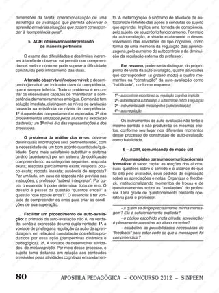 M
SIN
M
SINPEEM
SINPE
SINPEEM
SINPEEM
SINPEEM
SI
SINPEEM
SINPEEM
SINPEEM
SINPEEM
SINP
SINPEEM
SINPEEM
SINPEEM
SINPEEM
SINPEEM
SINPE
NPEEM
SINPEEM
SINPEEM
SINPEEM
SINPEEM
SINPEEM
SINPEEM
SINPEEM
PEEM
SINPEEM
SINPEEM
SINPEEM
SINPEEM
SINPEEM
SINPEEM
SINPEEM
SINPEEM
M
SINPEEM
SINPEEM
SINPEEM
SINPEEM
SINPEEM
SINPEEM
SINPEEM
SINPEEM
SINPEEM
SINPE
EM
SINPEEM
SINPEEM
SINPEEM
SINPEEM
SINPEEM
SINPEEM
SINPEEM
SINPEEM
SINPEEM
SINPEEM
SINPEE
SINPEEM
SINPEEM
SINPEEM
SINPEEM
SINPEEM
SINPEEM
SINPEEM
SINPEEM
SINPEEM
SINPEEM
SINPEEM
SINPEE
M
SINPEEM
SINPEEM
SINPEEM
SINPEEM
SINPEEM
SINPEEM
SINPEEM
SINPEEM
SINPEEM
SINPEEM
SINPEEM
SINPEEM
SINPEEM
SINPEEM
SIN
SINPEEM
SINPEEM
SINPEEM
SINPEEM
SINPEEM
SINPEEM
SINPEEM
SINPEEM
SINPEEM
SINPEEM
SINPEEM
SINPEEM
SINPEEM
SINPEEM
PEEM
SINPEEM
SINPEEM
SINPEEM
SINPEEM
SINPEEM
SINPEEM
SINPEEM
SINPEEM
SINPEEM
SINPEEM
SINPEEM
SINPEEM
SINPEEM
SINP
SINPEEM
SINPEEM
SINPEEM
SINPEEM
SINPEEM
SINPEEM
SINPEEM
SINPEEM
SINPEEM
SINPEEM
SINPEEM
SINPEEM
SINPEEM
SIN
SINPEEM
SINPEEM
SINPEEM
SINPEEM
SINPEEM
SINPEEM
SINPEEM
SINPEEM
SINPEEM
SINPEEM
SINPEEM
SINPEEM
SINPEEM
SINPEEM
SINPEEM
SINPEEM
SINPEEM
SINPEEM
SINPEEM
SINPEEM
SINPEEM
SINPEEM
SINPEEM
SINPEEM
SINPEEM
SINPEEM
SINPEEM
SINPEEM
SINPEEM
SINPEEM
SINPEEM
SINPEEM
SINPEEM
SINPEEM
SINPEEM
M
SINPEEM
SINPEEM
SINPEEM
SINPEEM
SINPEEM
SINPEEM
SINPEEM
SINPEEM
SINPEEM
SINPEEM
SINPEEM
SINPEEM
SINPEEM
SINPEEM
SINPEEM
SINPEEM
SINPEEM
PEEM
SINPEEM
SINPEEM
SINPEEM
SINPEEM
SINPEEM
SINPEEM
SINPEEM
SINPEEM
SINPEEM
SINPEEM
SINPEEM
SINPE
PEEM
SINPEEM
SINPEEM
SINPEEM
SINP
SINPEEM
SINPEEM
SINPEEM
INPEEM
SINPEE
EM
80 APOSTILA PEDAGÓGICA – CONCURSO 2012 – SINPEEM
dimensões da tarefa; operacionalização de uma
estratégia de avaliação que permita observar o
aprendiz em várias situações que podem correspon-
der à “competência geral”.
5. AGIR observando/interpretando
de maneira pertinente
O exame das dificuldades e dos limites ineren-
tes à tarefa de observar vai permitir que compreen-
damos melhor como se pode superar a dificuldade
constituída pelo intricamento das duas.
A tensão observável/inobservável: o desem-
penho jamais é um indicador claro da competência,
que é sempre inferida. Todo o problema é encon-
trar os observáveis capazes de “manifestar” a com-
petência da maneira menos ambígua. Como não tem
solução imediata, distinguem-se níveis de avaliação
baseada na existência de níveis de competência:
1º é aquele dos comportamentos esperados; 2º dos
procedimentos utilizados pelos alunos na execução
da tarefa; um 3º nível é o das representações e dos
processos.
O problema da análise dos erros: deve-se
definir quais informações será pertinente reter, com
a necessidade de um bom acordo quantidade/qua-
lidade. Seria mais satisfatório substituir o sistema
binário (acerto/erro) por um sistema de codificação
compreendendo as categorias seguintes: resposta
exata; resposta parcialmente exata; resposta pou-
co exata; reposta inexata; ausência de resposta?
Por um lado, em caso de resposta não prevista nas
instruções, o professor “saberá interpretar”. Por ou-
tro, o essencial é poder determinar tipos de erro. O
desafio é passar da questão “quantos erros?” à
questão “que tipo de erros?”. O essencial é ter von-
tade de compreender os erros para criar as condi-
ções de sua superação.
Facilitar um procedimento de auto-avalia-
ção: o primado da auto-avaliação não é, na verda-
de, senão a expressão de uma dupla vontade: 1ª. a
vontade de privilegiar a regulação da ação de apren-
dizagem, em relação à constatação dos efeitos pro-
duzidos por essa ação (perspectivas dinâmica e
pedagógica); 2ª. A vontade de desenvolver ativida-
des de metacognição. Por meio desse processo, o
sujeito toma distancia em relação aos conteúdos
envolvidos pelas atividades cognitivas em andamen-
to. A metacognição é sinônimo de atividade de au-
tocontrole refletido das ações e condutas do sujeito
que aprende. Implica uma tomada de consciência,
pelo sujeito, de seu próprio funcionamento. Por meio
da auto-avaliação, é visado exatamente o desen-
volvimento das atividades de tipo cognitivo, como
forma de uma melhoria da regulação das aprendi-
zagens, pelo aumento do autocontrole e da diminui-
ção da regulação externa do professor.
Em resumo, poder-se-ia distinguir, do próprio
ponto de vista da auto-avaliação, quatro atividades
que correspondem (a grosso modo) a quatro mo-
mentos na “construção” da auto-avaliação como
“habilidade”, conforme esquema:
1º - autocontrole espontâneo ou regulação cognitiva implícita
2º - autonotação à autobalanço à autocontrole crítico à regulação
3º - instrumentalizado metacognitiva [autoconstatação]
4º - autorregulação
Os instrumentos de auto-avaliação não terão o
mesmo sentido e não produzirão os mesmos efei-
tos, conforme seu lugar nos diferentes momentos
desse processo de construção de auto-avaliação
como habilidade.
6 – AGIR, comunicando de modo útil
Algumas pistas para uma comunicação mais
formativa: é saber captar as reações dos alunos,
suas questões sobre o sentido e o alcance do que
foi dito pelo avaliador, seus pedidos de explicação
sobre as apreciações e notas. Organizar o feedba-
ck, institucionalizando momentos de trocas e de
questionamentos sobre as “avaliações” do profes-
sor. Uma grade de questionamento bastante ope-
ratória para o professor:
- a quem se dirige precisamente minha mensa-
gem? Ela é suficientemente explicita?
- o código escolhido (nota cifrada, apreciação)
é plenamente acessível ao aluno receptor?
- estabeleci as possibilidades necessárias de
“feedback” para estar certo de que a mensagem foi
compreendida?
 