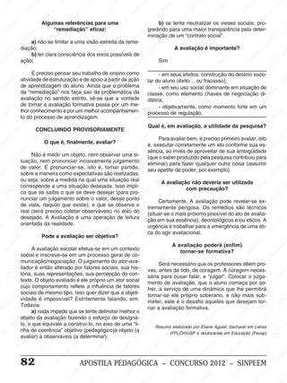 M
SIN
M
SINPEEM
SINPE
SINPEEM
SINPEEM
SINPEEM
SI
SINPEEM
SINPEEM
SINPEEM
SINPEEM
SINP
SINPEEM
SINPEEM
SINPEEM
SINPEEM
SINPEEM
SINPE
NPEEM
SINPEEM
SINPEEM
SINPEEM
SINPEEM
SINPEEM
SINPEEM
SINPEEM
PEEM
SINPEEM
SINPEEM
SINPEEM
SINPEEM
SINPEEM
SINPEEM
SINPEEM
SINPEEM
M
SINPEEM
SINPEEM
SINPEEM
SINPEEM
SINPEEM
SINPEEM
SINPEEM
SINPEEM
SINPEEM
SINPE
EM
SINPEEM
SINPEEM
SINPEEM
SINPEEM
SINPEEM
SINPEEM
SINPEEM
SINPEEM
SINPEEM
SINPEEM
SINPEE
SINPEEM
SINPEEM
SINPEEM
SINPEEM
SINPEEM
SINPEEM
SINPEEM
SINPEEM
SINPEEM
SINPEEM
SINPEEM
SINPEE
M
SINPEEM
SINPEEM
SINPEEM
SINPEEM
SINPEEM
SINPEEM
SINPEEM
SINPEEM
SINPEEM
SINPEEM
SINPEEM
SINPEEM
SINPEEM
SINPEEM
SIN
SINPEEM
SINPEEM
SINPEEM
SINPEEM
SINPEEM
SINPEEM
SINPEEM
SINPEEM
SINPEEM
SINPEEM
SINPEEM
SINPEEM
SINPEEM
SINPEEM
PEEM
SINPEEM
SINPEEM
SINPEEM
SINPEEM
SINPEEM
SINPEEM
SINPEEM
SINPEEM
SINPEEM
SINPEEM
SINPEEM
SINPEEM
SINPEEM
SINP
SINPEEM
SINPEEM
SINPEEM
SINPEEM
SINPEEM
SINPEEM
SINPEEM
SINPEEM
SINPEEM
SINPEEM
SINPEEM
SINPEEM
SINPEEM
SIN
SINPEEM
SINPEEM
SINPEEM
SINPEEM
SINPEEM
SINPEEM
SINPEEM
SINPEEM
SINPEEM
SINPEEM
SINPEEM
SINPEEM
SINPEEM
SINPEEM
SINPEEM
SINPEEM
SINPEEM
SINPEEM
SINPEEM
SINPEEM
SINPEEM
SINPEEM
SINPEEM
SINPEEM
SINPEEM
SINPEEM
SINPEEM
SINPEEM
SINPEEM
SINPEEM
SINPEEM
SINPEEM
SINPEEM
SINPEEM
SINPEEM
M
SINPEEM
SINPEEM
SINPEEM
SINPEEM
SINPEEM
SINPEEM
SINPEEM
SINPEEM
SINPEEM
SINPEEM
SINPEEM
SINPEEM
SINPEEM
SINPEEM
SINPEEM
SINPEEM
SINPEEM
PEEM
SINPEEM
SINPEEM
SINPEEM
SINPEEM
SINPEEM
SINPEEM
SINPEEM
SINPEEM
SINPEEM
SINPEEM
SINPEEM
SINPE
PEEM
SINPEEM
SINPEEM
SINPEEM
SINP
SINPEEM
SINPEEM
SINPEEM
INPEEM
SINPEE
EM
82 APOSTILA PEDAGÓGICA – CONCURSO 2012 – SINPEEM
Algumas referências para uma
“remediação” eficaz:
a) não se limitar a uma visão estreita da reme-
diação;
b) ter clara consciência dos eixos possíveis de
ação;
É preciso pensar seu trabalho de ensino como
atividade de estruturação e de apoio a partir da ação
de aprendizagem do aluno. Ainda que o problema
da “remediação” nos faça sair da problemática da
avaliação no sentido estrito, vê-se que a vontade
de tornar a avaliação formativa passa por um me-
lhor conhecimento e por um melhor acompanhamen-
to do processo de aprendizagem.
CONCLUINDO PROVISORIAMENTE
O que é, finalmente, avaliar?
Não é medir um objeto, nem observar uma si-
tuação, nem pronunciar incisivamente julgamento
de valor. É pronunciar-se, isto é, tomar partido,
sobre a maneira como expectativas são realizadas;
ou seja, sobre a medida na qual uma situação real
corresponde a uma situação desejada. Isso impli-
ca que se saiba o que se deve desejar (para pro-
nunciar um julgamento sobre o valor, desse ponto
de vista, daquilo que existe); e que se observe o
real (será preciso coletar observáveis) no eixo do
desejado. A Avaliação é uma operação de leitura
orientada da realidade.
Pode a avaliação ser objetiva?
A avaliação escolar efetua-se em um contexto
social e inscreve-se em um processo geral de co-
municação/negociação. O julgamento do ator-ava-
liador é então alterado por fatores sociais; sua his-
tória, suas representações, sua percepção do con-
texto. O objeto avaliado é ele próprio um ator social
cujo comportamento reflete a influência de fatores
sociais de mesmo tipo. Isso quer dizer que a objeti-
vidade é impossível? Estritamente falando, sim.
Todavia:
a) nada impede que se tente delimitar melhor o
objeto da avaliação fazendo o esforço de designá-
lo, o que equivale a construí-lo, no eixo de uma “li-
nha de coerência” objetivo (pedagógico)à objeto (a
avaliar) à observáveis (a determinar);
b) se tente neutralizar os vieses sociais, pro-
gredindo para uma maior transparência pela deter-
minação de um “contrato social”.
A avaliação é importante?
Sim
- em seus efeitos: construção do destino esco-
lar do aluno (êxito… ou fracasso);
- em seu uso social dominante em situação de
classe, como elemento chaves de negociação di-
dática;
- objetivamente, como momento forte em um
processo de regulação.
Qual é, em avaliação, a utilidade da pesquisa?
Para avaliar bem, é preciso primeiro avaliar, isto
é, executar corretamente um ato conforme sua es-
sência, ao invés de aproveitar de sua ambigüidade
(que o saber produzido pela pesquisa contribuiu para
eliminar) para fazer qualquer outra coisa (assumir
seu apetite de poder, por exemplo).
A avaliação não deveria ser utilizada
com precaução?
Certamente. A avaliação pode revelar-se ex-
tremamente perigosa. Os remédios são técnicos
(situar-se o mais próximo possível do ato de avalia-
ção em sua essência), deontológicos e/ou éticos. A
urgência é trabalhar para a emergência de uma éti-
ca do agir avaliacional.
A avaliação poderá (enfim)
tornar-se formativa?
Será necessário que os professores dêem pro-
vas, antes de tido, de coragem. A coragem neces-
sária para ousar falar, e “julgar”. Colocar o julga-
mento de avaliação, que o aluno começa por so-
frer, a serviço de uma dinâmica que lhe permitirá
tornar-se ele próprio soberano, e não mais sub-
meter, este é o desafio àqueles que desejam tor-
nar a avaliação formativa.
Resumo elaborado por Eliane Aguiar, bacharel em Letras
(FFLCH/USP e doutoranda em Educação (Feusp)
 