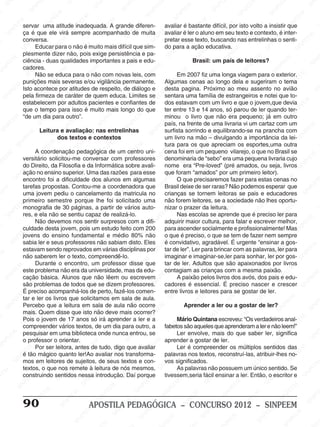 M
SIN
M
SINPEEM
SINPE
SINPEEM
SINPEEM
SINPEEM
SI
SINPEEM
SINPEEM
SINPEEM
SINPEEM
SINP
SINPEEM
SINPEEM
SINPEEM
SINPEEM
SINPEEM
SINPE
NPEEM
SINPEEM
SINPEEM
SINPEEM
SINPEEM
SINPEEM
SINPEEM
SINPEEM
PEEM
SINPEEM
SINPEEM
SINPEEM
SINPEEM
SINPEEM
SINPEEM
SINPEEM
SINPEEM
M
SINPEEM
SINPEEM
SINPEEM
SINPEEM
SINPEEM
SINPEEM
SINPEEM
SINPEEM
SINPEEM
SINPE
EM
SINPEEM
SINPEEM
SINPEEM
SINPEEM
SINPEEM
SINPEEM
SINPEEM
SINPEEM
SINPEEM
SINPEEM
SINPEE
SINPEEM
SINPEEM
SINPEEM
SINPEEM
SINPEEM
SINPEEM
SINPEEM
SINPEEM
SINPEEM
SINPEEM
SINPEEM
SINPEE
M
SINPEEM
SINPEEM
SINPEEM
SINPEEM
SINPEEM
SINPEEM
SINPEEM
SINPEEM
SINPEEM
SINPEEM
SINPEEM
SINPEEM
SINPEEM
SINPEEM
SIN
SINPEEM
SINPEEM
SINPEEM
SINPEEM
SINPEEM
SINPEEM
SINPEEM
SINPEEM
SINPEEM
SINPEEM
SINPEEM
SINPEEM
SINPEEM
SINPEEM
PEEM
SINPEEM
SINPEEM
SINPEEM
SINPEEM
SINPEEM
SINPEEM
SINPEEM
SINPEEM
SINPEEM
SINPEEM
SINPEEM
SINPEEM
SINPEEM
SINP
SINPEEM
SINPEEM
SINPEEM
SINPEEM
SINPEEM
SINPEEM
SINPEEM
SINPEEM
SINPEEM
SINPEEM
SINPEEM
SINPEEM
SINPEEM
SIN
SINPEEM
SINPEEM
SINPEEM
SINPEEM
SINPEEM
SINPEEM
SINPEEM
SINPEEM
SINPEEM
SINPEEM
SINPEEM
SINPEEM
SINPEEM
SINPEEM
SINPEEM
SINPEEM
SINPEEM
SINPEEM
SINPEEM
SINPEEM
SINPEEM
SINPEEM
SINPEEM
SINPEEM
SINPEEM
SINPEEM
SINPEEM
SINPEEM
SINPEEM
SINPEEM
SINPEEM
SINPEEM
SINPEEM
SINPEEM
SINPEEM
M
SINPEEM
SINPEEM
SINPEEM
SINPEEM
SINPEEM
SINPEEM
SINPEEM
SINPEEM
SINPEEM
SINPEEM
SINPEEM
SINPEEM
SINPEEM
SINPEEM
SINPEEM
SINPEEM
SINPEEM
PEEM
SINPEEM
SINPEEM
SINPEEM
SINPEEM
SINPEEM
SINPEEM
SINPEEM
SINPEEM
SINPEEM
SINPEEM
SINPEEM
SINPE
PEEM
SINPEEM
SINPEEM
SINPEEM
SINP
SINPEEM
SINPEEM
SINPEEM
INPEEM
SINPEE
EM
90 APOSTILA PEDAGÓGICA – CONCURSO 2012 – SINPEEM
servar uma atitude inadequada. A grande diferen-
ça é que ele virá sempre acompanhado de muita
conversa.
Educar para o não é muito mais difícil que sim-
plesmente dizer não, pois exige persistência e pa-
ciência - duas qualidades importantes a pais e edu-
cadores.
Não se educa para o não com novas leis, com
punições mais severas e/ou vigilância permanente.
Isto acontece por atitudes de respeito, de diálogo e
pela firmeza de caráter de quem educa. Limites se
estabelecem por adultos pacientes e confiantes de
que o tempo para isso é muito mais longo do que
“de um dia para outro”.
Leitura e avaliação: nas entrelinhas
dos textos e contextos
A coordenação pedagógica de um centro uni-
versitário solicitou-me conversar com professores
do Direito, da Filosofia e da Informática sobre avali-
ação no ensino superior. Uma das razões para esse
encontro foi a dificuldade dos alunos em algumas
tarefas propostas. Contou-me a coordenadora que
uma jovem pediu o cancelamento da matricula no
primeiro semestre porque lhe foi solicitado uma
monografia de 30 páginas, a partir de vários auto-
res, e ela não se sentiu capaz de realizá-lo.
Não devemos nos sentir surpresos com a difi-
culdade desta jovem, pois um estudo feito com 200
jovens do ensino fundamental e médio 80% não
sabia ler e seus professores não sabiam disto. Eles
estavam sendo reprovados em várias disciplinas por
não saberem ler o texto, compreendê-lo.
Durante o encontro, um professor disse que
este problema não era da universidade, mas da edu-
cação básica. Alunos que não lêem ou escrevem
são problemas de todos que se dizem professores.
É preciso acompanhá-los de perto, fazê-los comen-
tar e ler os livros que solicitamos em sala de aula.
Percebo que a leitura em sala de aula não ocorre
mais. Quem disse que isto não deve mais ocorrer?
Pois o jovem de 17 anos só irá aprender a ler e a
compreender vários textos, de um dia para outro, a
pesquisar em uma biblioteca onde nunca entrou, se
o professor o orientar.
Por ser leitora, antes de tudo, digo que avaliar
é tão mágico quanto ler!Ao avaliar nos transforma-
mos em leitores de sujeitos, de seus textos e con-
textos, o que nos remete à leitura de nós mesmos,
construindo sentidos nessa introdução. Daí porque
avaliar é bastante difícil, por isto volto a insistir que
avaliar é ler o aluno em seu texto e contexto, é inter-
pretar esse texto, buscando nas entrelinhas o senti-
do para a ação educativa.
Brasil: um país de leitores?
Em 2007 fiz uma longa viagem para o exterior.
Algumas cenas ao longo dela e sugeriram o tema
desta pagina. Próximo ao meu assento no avião
sentara uma família de estrangeiros e notei que to-
dos estavam com um livro e que o jovem,que devia
ter entre 13 e 14 anos, só parou de ler quando ter-
minou o livro que não era pequeno; já em outro
país, na frente de uma livraria vi um cartaz com um
surfista sorrindo e equilibrando-se na prancha com
um livro na mão – divulgando a importância da lei-
tura para os que apreciam os esportes,uma outra
cena foi em um pequeno vilarejo, o que no Brasil se
denominaria de “sebo” era uma pequena livraria cujo
nome era “Pre-loved” (pré amados, ou seja, livros
que foram “amados” por um primeiro leitor).
O que precisaremos fazer para estas cenas no
Brasil deixe de ser raras? Não podemos esperar que
crianças se tornem leitoras se pais e educadores
não forem leitores, se a sociedade não lhes oportu-
nizar o prazer da leitura.
Nas escolas se aprende que é preciso ler para
adquirir maior cultura, para falar e escrever melhor,
para ascender socialmente e profissionalmente! Mas
o que é preciso, o que se tem de fazer nem sempre
é convidativo, agradável. É urgente “ensinar a gos-
tar de ler”. Ler para brincar com as palavras, ler para
imaginar e imaginar-se,ler para sonhar, ler por gos-
tar de ler. Adultos que são apaixonados por livros
contagiam as crianças com a mesma paixão.
A paixão pelos livros dos avós, dos pais e edu-
cadores é essencial. É preciso nascer e crescer
entre livros e leitores para se gostar de ler.
Aprender a ler ou a gostar de ler?
Mário Quintana escreveu: “Os verdadeiros anal-
fabetossãoaquelesqueaprenderamalerenãoleem!”
Ler envolve, mais do que saber ler, significa
aprender a gostar de ler.
Ler é compreender os múltiplos sentidos das
palavras nos textos, reconstruí-las, atribuir-lhes no-
vos significados.
As palavras não possuem um único sentido. Se
tivessem,seria fácil ensinar a ler. Então, o escritor e
 