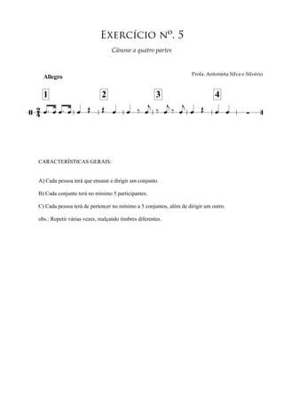 Allegro
24/
CARACTERÍSTICAS GERAIS:
A) Cada pessoa terá que ensaiar e dirigir um conjunto.
B) Cada conjunto terá no mínimo 5 participantes.
C) Cada pessoa terá de pertencer no mínimo a 5 conjuntos, além de dirigir um outro.
obs.: Repetir várias vezes, realçando timbres diferentes.
∑
Exercício nº. 5
!"#$%&'()*#)+,*%'-+./%','-+./0"+#
1
!"#$#%&'&()'*+$&,'+*%-
2 3 4
œ™ œ œ™ œ œ Œ Œ œ œ ‰ œ
j ‰ œ
j ‰ œ
j
œ Œ œ œ
 