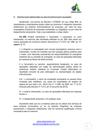 www.abracomex.org
atendimento@abracomex.org
9
5. CONTRATAÇÃO OBRIGATÓRIA OU NÃO DO DESPACHANTE ADUANEIRO
Atualmente, nos termos do Decreto n 6759/09, em seu artigo 809, os
importadores e exportadores podem optar por promover o despacho aduaneiro
diretamente (os próprios administradores da empresa), por meio de seus
empregados (inclusive de empresas controladas ou coligadas), ou por meio de
despachantes aduaneiros. Veja o que estabelece o artigo citado:
Art. 809. Poderá representar o importador, o exportador ou outro
interessado, no exercício das atividades referidas no art. 808, bem assim em
outras operações de comércio exterior (Decreto-Lei no
2.472, de 1988, art. 5o
,
caput e § 1o
):
I - o dirigente ou empregado com vínculo empregatício exclusivo com o
interessado, munido de mandato que lhe outorgue plenos poderes para
o mister, sem cláusulas excludentes da responsabilidade do outorgante
mediante ato ou omissão do outorgado, no caso de operações efetuadas
por pessoas jurídicas de direito privado;
II - o funcionário ou servidor, especialmente designado, no caso de
operações efetuadas por órgão da administração pública direta ou
autárquica, federal, estadual ou municipal, missão diplomática ou
repartição consular de país estrangeiro ou representação de órgãos
internacionais;
II-A - o empresário, o sócio da sociedade empresária ou pessoa física
nomeada pelo habilitado, nos casos de importações ao amparo do
regime de que trata o art. 102-A (Lei nº 11.898, de 2009, art. 7º, § 2º);
(Incluído pelo Decreto nº 7.213, de 15 de junho de 2010);
III - o próprio interessado, no caso de operações efetuadas por pessoas
físicas; e
IV - o despachante aduaneiro, em qualquer caso.
Importante notar que se a empresa optar por se utilizar dos serviços de
seus próprios funcionários ou se os próprios dirigentes da empresa
promoverem o despacho diretamente, não há nenhuma qualificação mínima
necessária para os mesmos.
 