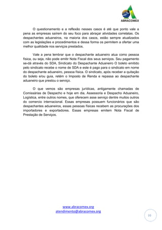 www.abracomex.org
atendimento@abracomex.org
10
O questionamento e a reflexão nesses casos é até que ponto vale a
pena as empresas saírem do seu foco para abraçar atividades correlatas. Os
despachantes aduaneiros, na maioria dos casos, estão sempre atualizados
com as legislações e procedimentos e dessa forma os permitem a ofertar uma
melhor qualidade nos serviços prestados.
Vale a pena lembrar que o despachante aduaneiro atua como pessoa
física, ou seja, não pode emitir Nota Fiscal dos seus serviços. Seu pagamento
se-dá através do SDA, Sindicato do Despachante Aduaneiro O boleto emitido
pelo sindicato recebe o nome de SDA e este é pago para o sindicato em nome
do despachante aduaneiro, pessoa física. O sindicato, após receber a quitação
do boleto e/ou guia, retém o Imposto de Renda e repassa ao despachante
aduaneiro que prestou o serviço.
O que vemos são empresas jurídicas, antigamente chamadas de
Comissárias de Despacho e hoje em dia, Assessoria e Despacho Aduaneiro,
Logística, entre outros nomes, que oferecem asse serviço dentre muitos outros
do comercio internacional. Essas empresas possuem funcionários que são
despachantes aduaneiros, essas pessoas físicas recebem as procurações dos
importadores e exportadores. Essas empresas emitem Nota Fiscal de
Prestação de Serviços.
 