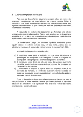 www.abracomex.org
atendimento@abracomex.org
12
6. A REPRESENTAÇÃO POR PROCURAÇÃO
Para que os despachantes aduaneiros possam atuar em nome das
empresas importadoras ou exportadoras, ou mesmo pessoa física, é
necessário que esses interessados nomeiem os despachantes como seus
legítimos representantes, o que é feito por meio de procuração com firma
reconhecida em cartório.
A procuração é o instrumento (documento) que formaliza uma relação
juridicamente denominada mandato. Assim, pode-se dizer que o despachante
aduaneiro é — ou age como — mandatário (procurador) dos importadores e
exportadores, estes denominados mandantes.
De acordo com o Código Civil Brasileiro, “opera-se o mandato quando
alguém recebe de outrem poderes para, em seu nome, praticar atos ou
administrar interesses. A procuração é o instrumento do mandato” (art. 653).
Normas importantes sobre o mandato são:
a) A procuração deve conter a indicação do lugar onde foi passada, a
qualificação do outorgante e do outorgado, a data e o objetivo da
outorga com a designação e a extensão dos poderes conferidos;
b) O mandatário tem o direito de reter, do objeto da operação que lhe foi
cometida, quanto baste para pagamento de tudo que lhe for devido em
conseqüência do mandato;
c) O mandatário é obrigado a aplicar toda sua diligência habitual na
execução do mandato, e a indenizar qualquer prejuízo causado por
culpa sua ou daquele a quem substabelecer, sem autorização, poderes
que devia exercer pessoalmente.
Como o Despachante Aduaneiro agi em nome dos clientes, ou seja, é
seu procurador, é onde podemos afirmar que quem promove o despacho
aduaneiro é o importador ou o exportador. Para a Receita Federal do Brasil o
entendimento é exatamente esse.
 