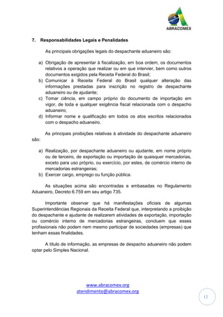 www.abracomex.org
atendimento@abracomex.org
13
7. Responsabilidades Legais e Penalidades
As principais obrigações legais do despachante aduaneiro são:
a) Obrigação de apresentar à fiscalização, em boa ordem, os documentos
relativos a operação que realizar ou em que intervier, bem como outros
documentos exigidos pela Receita Federal do Brasil;
b) Comunicar à Receita Federal do Brasil qualquer alteração das
informações prestadas para inscrição no registro de despachante
aduaneiro ou de ajudante;
c) Tomar ciência, em campo próprio do documento de importação em
vigor, de toda e qualquer exigência fiscal relacionada com o despacho
aduaneiro;
d) Informar nome e qualificação em todos os atos escritos relacionados
com o despacho aduaneiro.
As principais proibições relativas à atividade do despachante aduaneiro
são:
a) Realização, por despachante aduaneiro ou ajudante, em nome próprio
ou de terceiro, de exportação ou importação de quaisquer mercadorias,
exceto para uso próprio, ou exercício, por estes, de comércio interno de
mercadorias estrangeiras;
b) Exercer cargo, emprego ou função pública.
As situações acima são encontradas e embasadas no Regulamento
Aduaneiro, Decreto 6.759 em seu artigo 735.
Importante observar que há manifestações oficiais de algumas
Superintendências Regionais da Receita Federal que, interpretando a proibição
do despachante e ajudante de realizarem atividades de exportação, importação
ou comércio interno de mercadorias estrangeiras, concluem que esses
profissionais não podem nem mesmo participar de sociedades (empresas) que
tenham essas finalidades.
A título de informação, as empresas de despacho aduaneiro não podem
optar pelo Simples Nacional.
 