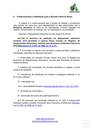 www.abracomex.org
atendimento@abracomex.org
14
8. Credenciamento e Habilitação junto a Receita Fedral do Brasil
O registro e o credenciamento tem a função de habilitar o profissional
para praticar em nome dos seus representados os atos relacionados com o
despacho aduaneiro de bens ou de mercadorias, inclusive bagagem de
viajante, transportados por qualquer via, na importação ou na exportação.
Segundo o Regulamento Aduaneiro em seu artigo 810, temos:
Art. 810. O exercício da profissão de despachante aduaneiro
somente será permitido à pessoa física inscrita no Registro de
Despachantes Aduaneiros, mantido pela Secretaria da Receita Federal do
Brasil(Decreto-Lei nº 2.472, de 1988, art. 5º, § 3º).
§ 1o
A inscrição no registro a que se refere o caput será feita, a pedido do
interessado, atendidos os seguintes requisitos:
I - comprovação de inscrição há pelo menos dois anos no Registro de
Ajudantes de Despachantes Aduaneiros, mantido pela Secretaria da Receita
Federal do Brasil;
II - ausência de condenação, por decisão transitada em julgado, à pena
privativa de liberdade;
III - inexistência de pendências em relação a obrigações eleitorais e, se
for o caso, militares;
IV - maioridade civil;
IV-A - nacionalidade brasileira; (Incluído pelo Decreto nº 7.213, de 2010).
V - formação de nível médio; e
VI - aprovação em exame de qualificação técnica.
§ 2o
Na execução das atividades referidas no art. 809, o despachante
aduaneiro poderá contratar livremente seus honorários profissionais (Decreto-
Lei nº 2.472, de 1988, art. 5º, § 2º).
 