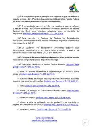 www.abracomex.org
atendimento@abracomex.org
15
§ 3o
A competência para a inscrição nos registros a que se referem o
caput e o inciso I do § 1o
será do Superintendente Regional da Receita Federal
do Brasil com jurisdição sobre o domicílio do interessado.
§ 3o
A competência para a inscrição nos registros a que se referem
o caput e o inciso I do § 1o
será do chefe da unidade da Secretaria da Receita
Federal do Brasil com jurisdição aduaneira sobre o domicílio do
requerente. (Redação dada pelo Decreto nº 7.213, de 2010).
§ 4o
Para inscrição no Registro de Ajudante de Despachantes
Aduaneiros, o interessado deverá atender somente os requisitos estabelecidos
nos incisos II a V do § 1o
.
§ 5o
Os ajudantes de despachantes aduaneiros poderão estar
tecnicamente subordinados a um despachante aduaneiro e exercer as
atividades relacionadas nos incisos I, IV, V e VI do art. 808.
§ 6o
Compete à Secretaria da Receita Federal do Brasil editar as normas
necessárias à implementação do disposto neste artigo.
§ 6o
Compete à Secretaria da Receita Federal do Brasil: (Redação dada
pelo Decreto nº 7.213, de 2010).
I - editar as normas necessárias à implementação do disposto neste
artigo; e (Incluído pelo Decreto nº 7.213, de 2010).
II - dar publicidade, em relação aos despachantes aduaneiros e ajudantes
inscritos, das seguintes informações: (Incluído pelo Decreto nº 7.213, de 2010).
a) nome; (Incluído pelo Decreto nº 7.213, de 2010).
b) número de inscrição no Cadastro de Pessoas Físicas; (Incluído pelo
Decreto nº 7.213, de 2010).
c) número de registro; (Incluído pelo Decreto nº 7.213, de 2010).
d) número e data de publicação do ato declaratório de inscrição no
registro em Diário Oficial da União; e (Incluído pelo Decreto nº 7.213, de 2010).
e) situação do registro. (Incluído pelo Decreto nº 7.213, de 2010).
 