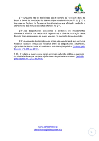 www.abracomex.org
atendimento@abracomex.org
16
§ 7o
Enquanto não for disciplinada pela Secretaria da Receita Federal do
Brasil a forma de realização do exame a que se refere o inciso VI do § 1o
, o
ingresso no Registro de Despachantes Aduaneiros será efetuado mediante o
atendimento dos demais requisitos referidos no § 1o
.
§ 8o
Aos despachantes aduaneiros e ajudantes de despachantes
aduaneiros inscritos nos respectivos registros até a data da publicação deste
Decreto ficam asseguradas as regras vigentes no momento de sua inscrição.
§ 9o
A aplicação do disposto neste artigo não caracterizará, em nenhuma
hipótese, qualquer vinculação funcional entre os despachantes aduaneiros,
ajudantes de despachante aduaneiro e a administração pública. (Incluído pelo
Decreto nº 7.213, de 2010).
§ 10. É vedado, a quem exerce cargo, emprego ou função pública, o exercício
da atividade de despachante ou ajudante de despachante aduaneiro. (Incluído
pelo Decreto nº 7.213, de 2010).
 