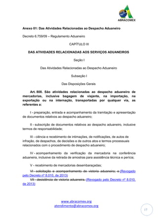 www.abracomex.org
atendimento@abracomex.org
17
Anexo 01: Das Atividades Relacionadas ao Despacho Aduaneiro
Decreto 6.759/09 – Regulamento Aduaneiro
CAPÍTULO III
DAS ATIVIDADES RELACIONADAS AOS SERVIÇOS ADUANEIROS
Seção I
Das Atividades Relacionadas ao Despacho Aduaneiro
Subseção I
Das Disposições Gerais
Art. 808. São atividades relacionadas ao despacho aduaneiro de
mercadorias, inclusive bagagem de viajante, na importação, na
exportação ou na internação, transportadas por qualquer via, as
referentes a:
I - preparação, entrada e acompanhamento da tramitação e apresentação
de documentos relativos ao despacho aduaneiro;
II - subscrição de documentos relativos ao despacho aduaneiro, inclusive
termos de responsabilidade;
III - ciência e recebimento de intimações, de notificações, de autos de
infração, de despachos, de decisões e de outros atos e termos processuais
relacionados com o procedimento de despacho aduaneiro;
IV - acompanhamento da verificação da mercadoria na conferência
aduaneira, inclusive da retirada de amostras para assistência técnica e perícia;
V - recebimento de mercadorias desembaraçadas;
VI - solicitação e acompanhamento de vistoria aduaneira; e (Revogado
pelo Decreto nº 8.010, de 2013)
VII - desistência de vistoria aduaneira. (Revogado pelo Decreto nº 8.010,
de 2013)
 