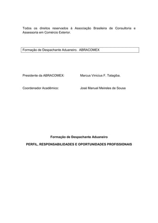 Todos os direitos reservados à Associação Brasileira de Consultoria e
Assessoria em Comércio Exterior.
Formação de Despachante Aduaneiro. ABRACOMEX
Presidente da ABRACOMEX: Marcus Vinicius F. Tatagiba.
Coordenador Acadêmico: José Manuel Meireles de Sousa
Formação de Despachante Aduaneiro
PERFIL, RESPONSABILIDADES E OPORTUNIDADES PROFISSIONAIS
 