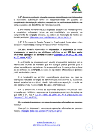 www.abracomex.org
atendimento@abracomex.org
18
§ 1o
Somente mediante cláusula expressa específica do mandato poderá
o mandatário subscrever termo de responsabilidade em garantia do
cumprimento de obrigação tributária, ou pedidos de restituição de indébito, de
compensação ou de desistência de vistoria aduaneira.
§ 1º Somente mediante cláusula expressa específica do mandato poderá
o mandatário subscrever termo de responsabilidade em garantia do
cumprimento de obrigação tributária, ou pedidos de restituição de indébito ou
de compensação. (Redação dada pelo Decreto nº 8.010, de 2013)
§ 2o
A Secretaria da Receita Federal do Brasil poderá dispor sobre outras
atividades relacionadas ao despacho aduaneiro de mercadorias.
Art. 809. Poderá representar o importador, o exportador ou outro
interessado, no exercício das atividades referidas no art. 808, bem assim
em outras operações de comércio exterior (Decreto-Lei nº 2.472, de 1988,
art. 5º, caput e § 1º):
I - o dirigente ou empregado com vínculo empregatício exclusivo com o
interessado, munido de mandato que lhe outorgue plenos poderes para o
mister, sem cláusulas excludentes da responsabilidade do outorgante mediante
ato ou omissão do outorgado, no caso de operações efetuadas por pessoas
jurídicas de direito privado;
II - o funcionário ou servidor, especialmente designado, no caso de
operações efetuadas por órgão da administração pública direta ou autárquica,
federal, estadual ou municipal, missão diplomática ou repartição consular de
país estrangeiro ou representação de órgãos internacionais;
II-A - o empresário, o sócio da sociedade empresária ou pessoa física
nomeada pelo habilitado, nos casos de importações ao amparo do regime de
que trata o art. 102-A (Lei no
11.898, de 2009, art. 7o
, § 2o
);(Incluído pelo
Decreto nº 7.213, de 2010).
III - o próprio interessado, no caso de operações efetuadas por pessoas
físicas; e
III - o próprio interessado, no caso de operações efetuadas por pessoas
físicas; (Redação dada pelo Decreto nº 8.010, de 2013)
 