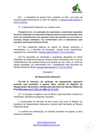 www.abracomex.org
atendimento@abracomex.org
19
III-A - o mandatário de pessoa física residente no País, nos casos de
remessa postal internacional, ou bens de viajante; e (Incluído pelo Decreto nº
8.010, de 2013)
IV - o despachante aduaneiro, em qualquer caso.
Parágrafo único. As operações de importação e exportação dependem
de prévia habilitação do responsável legal da pessoa jurídica interessada, bem
como do credenciamento das pessoas físicas que atuarão em seu nome no
exercício dessas atividades, de conformidade com o estabelecido pela
Secretaria da Receita Federal do Brasil.
§ 1o
Nos despachos relativos ao regime de trânsito aduaneiro, o
transportador ou o operador de transporte, quando forem beneficiários,
equiparam-se a interessado. (Incluído pelo Decreto nº 7.213, de 2010).
§ 2o
As operações de importação e exportação dependem de prévia
habilitação do responsável legal da pessoa jurídica interessada, bem como do
credenciamento das pessoas físicas que atuarão em seu nome no exercício
dessas atividades, de conformidade com o estabelecido pela Secretaria da
Receita Federal do Brasil. (Incluído pelo Decreto nº 7.213, de 2010).
Subseção II
Do Despachante Aduaneiro
Art. 810. O exercício da profissão de despachante aduaneiro
somente será permitido à pessoa física inscrita no Registro de
Despachantes Aduaneiros, mantido pela Secretaria da Receita Federal do
Brasil(Decreto-Lei nº 2.472, de 1988, art. 5º, § 3º).
§ 1o
A inscrição no registro a que se refere o caput será feita, a pedido do
interessado, atendidos os seguintes requisitos:
I - comprovação de inscrição há pelo menos dois anos no Registro de
Ajudantes de Despachantes Aduaneiros, mantido pela Secretaria da Receita
Federal do Brasil;
II - ausência de condenação, por decisão transitada em julgado, à pena
privativa de liberdade;
 