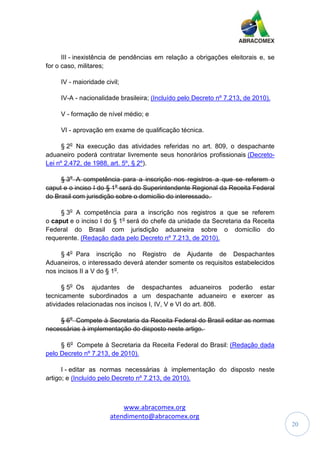 www.abracomex.org
atendimento@abracomex.org
20
III - inexistência de pendências em relação a obrigações eleitorais e, se
for o caso, militares;
IV - maioridade civil;
IV-A - nacionalidade brasileira; (Incluído pelo Decreto nº 7.213, de 2010).
V - formação de nível médio; e
VI - aprovação em exame de qualificação técnica.
§ 2o
Na execução das atividades referidas no art. 809, o despachante
aduaneiro poderá contratar livremente seus honorários profissionais (Decreto-
Lei nº 2.472, de 1988, art. 5º, § 2º).
§ 3o
A competência para a inscrição nos registros a que se referem o
caput e o inciso I do § 1o
será do Superintendente Regional da Receita Federal
do Brasil com jurisdição sobre o domicílio do interessado.
§ 3o
A competência para a inscrição nos registros a que se referem
o caput e o inciso I do § 1o
será do chefe da unidade da Secretaria da Receita
Federal do Brasil com jurisdição aduaneira sobre o domicílio do
requerente. (Redação dada pelo Decreto nº 7.213, de 2010).
§ 4o
Para inscrição no Registro de Ajudante de Despachantes
Aduaneiros, o interessado deverá atender somente os requisitos estabelecidos
nos incisos II a V do § 1o
.
§ 5o
Os ajudantes de despachantes aduaneiros poderão estar
tecnicamente subordinados a um despachante aduaneiro e exercer as
atividades relacionadas nos incisos I, IV, V e VI do art. 808.
§ 6o
Compete à Secretaria da Receita Federal do Brasil editar as normas
necessárias à implementação do disposto neste artigo.
§ 6o
Compete à Secretaria da Receita Federal do Brasil: (Redação dada
pelo Decreto nº 7.213, de 2010).
I - editar as normas necessárias à implementação do disposto neste
artigo; e (Incluído pelo Decreto nº 7.213, de 2010).
 