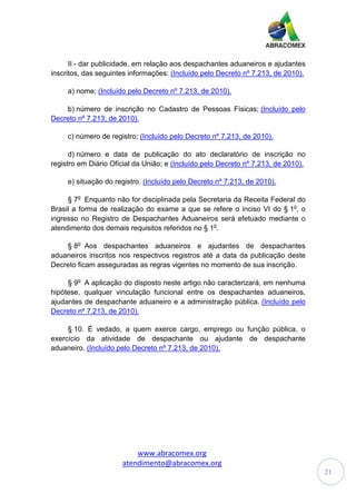 www.abracomex.org
atendimento@abracomex.org
21
II - dar publicidade, em relação aos despachantes aduaneiros e ajudantes
inscritos, das seguintes informações: (Incluído pelo Decreto nº 7.213, de 2010).
a) nome; (Incluído pelo Decreto nº 7.213, de 2010).
b) número de inscrição no Cadastro de Pessoas Físicas; (Incluído pelo
Decreto nº 7.213, de 2010).
c) número de registro; (Incluído pelo Decreto nº 7.213, de 2010).
d) número e data de publicação do ato declaratório de inscrição no
registro em Diário Oficial da União; e (Incluído pelo Decreto nº 7.213, de 2010).
e) situação do registro. (Incluído pelo Decreto nº 7.213, de 2010).
§ 7o
Enquanto não for disciplinada pela Secretaria da Receita Federal do
Brasil a forma de realização do exame a que se refere o inciso VI do § 1o
, o
ingresso no Registro de Despachantes Aduaneiros será efetuado mediante o
atendimento dos demais requisitos referidos no § 1o
.
§ 8o
Aos despachantes aduaneiros e ajudantes de despachantes
aduaneiros inscritos nos respectivos registros até a data da publicação deste
Decreto ficam asseguradas as regras vigentes no momento de sua inscrição.
§ 9o
A aplicação do disposto neste artigo não caracterizará, em nenhuma
hipótese, qualquer vinculação funcional entre os despachantes aduaneiros,
ajudantes de despachante aduaneiro e a administração pública. (Incluído pelo
Decreto nº 7.213, de 2010).
§ 10. É vedado, a quem exerce cargo, emprego ou função pública, o
exercício da atividade de despachante ou ajudante de despachante
aduaneiro. (Incluído pelo Decreto nº 7.213, de 2010).
 