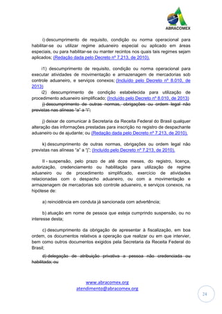 www.abracomex.org
atendimento@abracomex.org
24
i) descumprimento de requisito, condição ou norma operacional para
habilitar-se ou utilizar regime aduaneiro especial ou aplicado em áreas
especiais, ou para habilitar-se ou manter recintos nos quais tais regimes sejam
aplicados; (Redação dada pelo Decreto nº 7.213, de 2010).
i1) descumprimento de requisito, condição ou norma operacional para
executar atividades de movimentação e armazenagem de mercadorias sob
controle aduaneiro, e serviços conexos; (Incluído pelo Decreto nº 8.010, de
2013)
i2) descumprimento de condição estabelecida para utilização de
procedimento aduaneiro simplificado; (Incluído pelo Decreto nº 8.010, de 2013)
j) descumprimento de outras normas, obrigações ou ordem legal não
previstas nas alíneas “a” a “i”;
j) deixar de comunicar à Secretaria da Receita Federal do Brasil qualquer
alteração das informações prestadas para inscrição no registro de despachante
aduaneiro ou de ajudante; ou (Redação dada pelo Decreto nº 7.213, de 2010).
k) descumprimento de outras normas, obrigações ou ordem legal não
previstas nas alíneas “a” a “j”; (Incluído pelo Decreto nº 7.213, de 2010).
II - suspensão, pelo prazo de até doze meses, do registro, licença,
autorização, credenciamento ou habilitação para utilização de regime
aduaneiro ou de procedimento simplificado, exercício de atividades
relacionadas com o despacho aduaneiro, ou com a movimentação e
armazenagem de mercadorias sob controle aduaneiro, e serviços conexos, na
hipótese de:
a) reincidência em conduta já sancionada com advertência;
b) atuação em nome de pessoa que esteja cumprindo suspensão, ou no
interesse desta;
c) descumprimento da obrigação de apresentar à fiscalização, em boa
ordem, os documentos relativos a operação que realizar ou em que intervier,
bem como outros documentos exigidos pela Secretaria da Receita Federal do
Brasil;
d) delegação de atribuição privativa a pessoa não credenciada ou
habilitada; ou
 