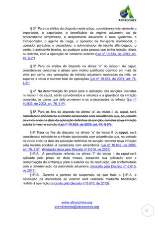 www.abracomex.org
atendimento@abracomex.org
27
§ 2o
Para os efeitos do disposto neste artigo, considera-se interveniente o
importador, o exportador, o beneficiário de regime aduaneiro ou de
procedimento simplificado, o despachante aduaneiro e seus ajudantes, o
transportador, o agente de carga, o operador de transporte multimodal, o
operador portuário, o depositário, o administrador de recinto alfandegado, o
perito, o assistente técnico, ou qualquer outra pessoa que tenha relação, direta
ou indireta, com a operação de comércio exterior (Lei nº 10.833, de 2003, art.
76, § 2º).
§ 3o
Para os efeitos do disposto na alínea “c” do inciso I do caput,
considera-se contumaz o atraso sem motivo justificado ocorrido em mais de
vinte por cento das operações de trânsito aduaneiro realizadas no mês, se
superior a cinco o número total de operações (Lei nº 10.833, de 2003, art. 76,
§ 3º).
§ 4o
Na determinação do prazo para a aplicação das sanções previstas
no inciso II do caput, serão considerados a natureza e a gravidade da infração
cometida, os danos que dela provierem e os antecedentes do infrator (Lei nº
10.833, de 2003, art. 76, § 4º).
§ 5o
Para os fins do disposto na alínea “a” do inciso II do caput, será
considerado reincidente o infrator sancionado com advertência que, no período
de cinco anos da data da aplicação definitiva da sanção, cometer nova infração
sujeita à mesma sanção (Lei nº 10.833, de 2003, art. 76, § 5º).
§ 5º Para os fins do disposto na alínea “a” do inciso II do caput, será
considerado reincidente o infrator sancionado com advertência que, no período
de cinco anos da data da aplicação definitiva da sanção, cometer nova infração
pela mesma conduta já penalizada com advertência (Lei nº 10.833, de 2003,
art. 76, § 5º). (Redação dada pelo Decreto nº 8.010, de 2013)
§ 5º-A. A penalidade referida na alínea “f” do inciso II do caput será
aplicada pelo prazo de doze meses, cessando sua aplicação com a
comprovação do embarque para o exterior ou da destruição, em conformidade
com a determinação da autoridade aduaneira. (Incluído pelo Decreto nº 8.010,
de 2013)
§ 5º-B. Durante o período de suspensão de que trata o § 5º-A, a
devolução da mercadoria ao exterior será realizada mediante habilitação
restrita à operação.(Incluído pelo Decreto nº 8.010, de 2013)
 