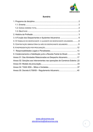 www.abracomex.org
atendimento@abracomex.org
1
Sumário
1. Programa da disciplina................................................................................... 2
1.1. Ementa .................................................................................................... 2
1.2. CARGA HORÁRIA TOTAL............................................................................... 2
1.3. OBJETIVOS ................................................................................................ 2
2. História da Profissão ...................................................................................... 3
3. A Função dos Despachantes e Ajudantes Aduaneiros .................................. 6
4. O TRABALHO DO DESPACHANTE E AJUDANTE DE DESPACHANTE ADUANEIRO...........8
5. CONTRATAÇÃO OBRIGATÓRIA OU NÃO DO DESPACHANTE ADUANEIRO.....................9
6. A REPRESENTAÇÃO POR PROCURAÇÃO..............................................................12
7. Responsabilidades Legais e Penalidades....................................................13
8. Credenciamento e Habilitação junto a Receita Fedral do Brasil....................14
Anexo 01: Das Atividades Relacionadas ao Despacho Aduaneiro...................17
Anexo 02: Sanções aos Intervenientes nas operações de Comércio Exterior..22
Anexo 03: Modelo de procuração......................................................................33
Anexo 04: TAXA SDA – Mitos e Verdades........................................................37
Anexo 05: Decreto 6.759/09 – Regulamento Aduaneiro...................................40
 