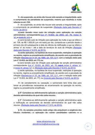 www.abracomex.org
atendimento@abracomex.org
29
II - de suspensão, se ainda não houver sido sanada a irregularidade, após
o cumprimento da penalidade de suspensão, mesmo que recolhida a multa
referida no art. 728:
II - de suspensão, se ainda não houver sido sanada a irregularidade, após
o cumprimento da penalidade de suspensão: (Redação dada pelo Decreto nº
8.010, de 2013)
a) será lavrado novo auto de infração para aplicação da sanção
administrativa correspondente (Lei nº 10.833, de 2003, art. 76, inciso II,
“a”, e inciso III, “a”); e
a) será lavrado auto de infração para aplicação da multa a que se refere o
art. 728, de R$ 1.000,00 (um mil reais) por dia, contando-se o período desde o
primeiro dia útil subsequente à data da ciência da notificação a que se refere a
alínea “a” do inciso I até a data da lavratura do auto de infração; (Redação
dada pelo Decreto nº 8.010, de 2013);
b) serão aplicadas, na hipótese de nova suspensão, restrições à operação
no recinto, regime ou procedimento simplificado, de acordo com a gravidade da
infração (Decreto-Lei nº 37, de 1966, art. 107, § 1º, com a redação dada pela
Lei no
10.833, de 2003, art. 77); ou
b) será lavrado auto de infração para aplicação da sanção administrativa
correspondente (Lei nº 10.833, de 2003, art. 76, caput, inciso II, alínea “a”,
e inciso III, alínea “a”); e (Redação dada pelo Decreto nº 8.010, de 2013);
c) serão aplicadas, na hipótese de nova suspensão, restrições à operação
no recinto, regime ou procedimento simplificado, de acordo com a gravidade da
infração (Decreto-Lei nº 37, de 1966, art. 107, § 1º, com a redação dada pela
Lei nº 10.833, de 2003, art. 77); ou (Incluído pelo Decreto nº 8.010, de 2013);
III - de cancelamento ou cassação, o sancionado terá trinta dias para
tomar as providências necessárias ao encerramento da operação do recinto,
regime ou procedimento simplificado.
§ 9o
Considera-se definitivamente aplicada a sanção administrativa após
decisão administrativa da qual não caiba recurso.
§ 9o
Considera-se definitivamente aplicada a sanção administrativa após
a notificação ao sancionado da decisão administrativa da qual não caiba
recurso. (Redação dada pelo Decreto nº 7.213, de 2010).
§ 10. As sanções previstas neste artigo não prejudicam a exigência dos
tributos incidentes, a aplicação de outras penalidades cabíveis e a
 