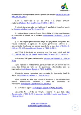 www.abracomex.org
atendimento@abracomex.org
30
representação fiscal para fins penais, quando for o caso (Lei nº 10.833, de
2003, art. 76, § 15). ;
§ 10. A notificação a que se refere o § 9o
será efetuada
mediante: (Redação dada pelo Decreto nº 7.213, de 2010).
I - ciência do sancionado, nas hipóteses de que trata o inciso I do caput;
ou (Incluído pelo Decreto nº 7.213, de 2010).
II - publicação de ato específico no Diário Oficial da União, nas hipóteses
de que tratam os incisos II e III do caput. (Incluído pelo Decreto nº 7.213, de
2010).
§ 11. As sanções previstas neste artigo não prejudicam a exigência dos
tributos incidentes, a aplicação de outras penalidades cabíveis e a
representação fiscal para fins penais, quando for o caso (Lei no
10.833, de
2003, art. 76, § 15). (Incluído pelo Decreto nº 7.213, de 2010).
Art. 735-A. O habilitado ao regime de que trata o art. 102-A será (Lei
no
11.898, de 2009, art. 12, caput): (Incluído pelo Decreto nº 7.213, de 2010):
I - suspenso pelo prazo de três meses: (Incluído pelo Decreto nº 7.213, de
2010).
a) na hipótese de inobservância, por duas vezes em um período de dois
anos, dos limites de valor ou de quantidade estabelecidos para as
importações; (Incluído pelo Decreto nº 7.213, de 2010).
b) quando vender mercadoria sem emissão do documento fiscal de
venda; ou (Incluído pelo Decreto nº 7.213, de 2010).
c) na hipótese em que tiver contra si ou contra o seu representante
decisão administrativa aplicando a pena de perdimento da
mercadoria; (Incluído pelo Decreto nº 7.213, de 2010).
II - excluído do regime: (Incluído pelo Decreto nº 7.213, de 2010).
a) quando for excluído do Simples Nacional de que trata a Lei
Complementar no
123, de 14 de dezembro de 2006; (Incluído pelo Decreto nº
7.213, de 2010).
 