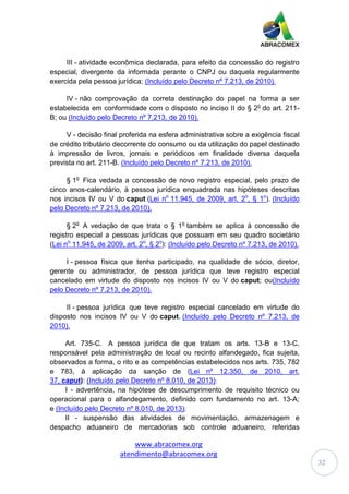 www.abracomex.org
atendimento@abracomex.org
32
III - atividade econômica declarada, para efeito da concessão do registro
especial, divergente da informada perante o CNPJ ou daquela regularmente
exercida pela pessoa jurídica; (Incluído pelo Decreto nº 7.213, de 2010).
IV - não comprovação da correta destinação do papel na forma a ser
estabelecida em conformidade com o disposto no inciso II do § 2o
do art. 211-
B; ou (Incluído pelo Decreto nº 7.213, de 2010).
V - decisão final proferida na esfera administrativa sobre a exigência fiscal
de crédito tributário decorrente do consumo ou da utilização do papel destinado
à impressão de livros, jornais e periódicos em finalidade diversa daquela
prevista no art. 211-B. (Incluído pelo Decreto nº 7.213, de 2010).
§ 1o
Fica vedada a concessão de novo registro especial, pelo prazo de
cinco anos-calendário, à pessoa jurídica enquadrada nas hipóteses descritas
nos incisos IV ou V do caput (Lei no
11.945, de 2009, art. 2o
, § 1o
). (Incluído
pelo Decreto nº 7.213, de 2010).
§ 2o
A vedação de que trata o § 1o
também se aplica à concessão de
registro especial a pessoas jurídicas que possuam em seu quadro societário
(Lei no
11.945, de 2009, art. 2o
, § 2o
): (Incluído pelo Decreto nº 7.213, de 2010).
I - pessoa física que tenha participado, na qualidade de sócio, diretor,
gerente ou administrador, de pessoa jurídica que teve registro especial
cancelado em virtude do disposto nos incisos IV ou V do caput; ou(Incluído
pelo Decreto nº 7.213, de 2010).
II - pessoa jurídica que teve registro especial cancelado em virtude do
disposto nos incisos IV ou V do caput. (Incluído pelo Decreto nº 7.213, de
2010).
Art. 735-C. A pessoa jurídica de que tratam os arts. 13-B e 13-C,
responsável pela administração de local ou recinto alfandegado, fica sujeita,
observados a forma, o rito e as competências estabelecidos nos arts. 735, 782
e 783, à aplicação da sanção de (Lei nº 12.350, de 2010, art.
37, caput): (Incluído pelo Decreto nº 8.010, de 2013):
I - advertência, na hipótese de descumprimento de requisito técnico ou
operacional para o alfandegamento, definido com fundamento no art. 13-A;
e (Incluído pelo Decreto nº 8.010, de 2013);
II - suspensão das atividades de movimentação, armazenagem e
despacho aduaneiro de mercadorias sob controle aduaneiro, referidas
 