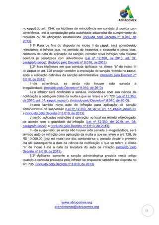 www.abracomex.org
atendimento@abracomex.org
33
no caput do art. 13-A, na hipótese de reincidência em conduta já punida com
advertência, até a constatação pela autoridade aduaneira do cumprimento do
requisito ou da obrigação estabelecida. (Incluído pelo Decreto nº 8.010, de
2013);
§ 1º Para os fins do disposto no inciso II do caput, será considerado
reincidente o infrator que, no período de trezentos e sessenta e cinco dias,
contados da data da aplicação da sanção, cometer nova infração pela mesma
conduta já penalizada com advertência (Lei nº 12.350, de 2010, art. 37,
parágrafo único). (Incluído pelo Decreto nº 8.010, de 2013);
§ 2º Nas hipóteses em que conduta tipificada na alínea “b” do inciso III
do caput do art. 728 ensejar também a imposição de sanção referida no caput,
após a aplicação definitiva da sanção administrativa: (Incluído pelo Decreto nº
8.010, de 2013):
I - de advertência, se ainda não houver sido sanada a
irregularidade: (Incluído pelo Decreto nº 8.010, de 2013):
a) o infrator será notificado a saná-la, iniciando-se com sua ciência da
notificação a contagem diária da multa a que se refere o art. 728 (Lei nº 12.350,
de 2010, art. 37, caput, inciso I); (Incluído pelo Decreto nº 8.010, de 2013);
b) será lavrado novo auto de infração para aplicação da sanção
administrativa de suspensão (Lei nº 12.350, de 2010, art. 37, caput, inciso II);
e (Incluído pelo Decreto nº 8.010, de 2013);
c) serão aplicadas restrições à operação no local ou recinto alfandegado,
de acordo com a gravidade da infração (Lei nº 12.350, de 2010, art. 38,
parágrafo único); e (Incluído pelo Decreto nº 8.010, de 2013);
II - de suspensão, se ainda não houver sido sanada a irregularidade, será
lavrado auto de infração para aplicação da multa a que se refere o art. 728, de
R$ 10.000,00 (dez mil reais) por dia, contando-se o período desde o primeiro
dia útil subsequente à data da ciência da notificação a que se refere a alínea
“a” do inciso I até a data da lavratura do auto de infração. (Incluído pelo
Decreto nº 8.010, de 2013);
§ 3º Aplica-se somente a sanção administrativa prevista neste artigo
quando a conduta praticada pelo infrator se enquadrar também no disposto no
art. 735. (Incluído pelo Decreto nº 8.010, de 2013).
 