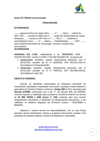 www.abracomex.org
atendimento@abracomex.org
34
Anexo 03: Modelo de procuração
PROCURAÇÃO
OUTORGANTE:
........, pessoa jurídica com sede à Rua ........, nº ........, bairro....., cidade de.....
(SC), CEP......, inscrita no CNPJ sob nº ......, neste ato representado por seu(s)
diretor(es)........, inscrito no CPF sob o nº ......, RG nº........, residente e
domiciliado(a) à Rua........, nº......, Bairro......, Cidade/Estado......... – CEP: ........,
pelo presente instrumento de procuração, nomeia e constitui seus
procuradores.
OUTORGADOS:
AAAAAAA S/S LTDA., estabelecida à Av. BBBBBBBB, 3039 – ,
CCCCCCCCC/SC, inscrita no CNPJ nº 06.2XX.XX2/0001-67, na pessoa de:
• xxxxxxxxxxx, brasileiro, casado, Despachante Aduaneiro sob nº
9D.02.XXX, portador da CI nº XXXXXX8, CPF 042.XX7.XX9-10,
domiciliado em Florianópolis/SC;
• wwwwwws, brasileiro, casado, Despachante Aduaneiro sob nº
9D.02.XXX, portador da CI nº 4XXX752, CPF XX3.995.XXX-62,
domiciliado em Itajaí /SC;
OBJETO E PODERES:
Exercer as atividades relacionadas ao Despacho Aduaneiro de
mercadorias importadas e exportadas, bem assim, quaisquer outras relativas a
operações de Comércio Exterior conforme o Artigo 809 do R.A. aprovado pelo
Decreto 6759/09, combinado com o art. 1º, do Decreto 646, de 09/09/92,
inclusive requerer a habilitação para a prática no Comércio Exterior nos termos
da IN SRF 650/06 e ADE Coana n° 3/06, podendo para isso nomear
Despachantes Aduaneiros e Ajudantes de Despachantes Aduaneiros, e ser
habilitado no Sistema Integrado de Comércio Exterior - SISCOMEX e
MANTRA.
Requerer e assinar termos de responsabilidade, com ou sem fiança
bancária, assinar declarações, recibos e quaisquer documentos, receber e dar
quitações de qualquer espécie, inclusive de depósitos e restituições.
 