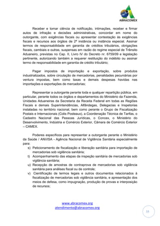 www.abracomex.org
atendimento@abracomex.org
35
Receber e tomar ciência de notificação, intimações, receber e firmar
autos de infração e decisões administrativas, concordar em nome do
outorgante, com exigências fiscais ou apresentar contestação às exigências
fiscais e recursos aos órgãos de 2ª instância ou instância especial. Assinar
termos de responsabilidade em garantia de créditos tributários, obrigações
fiscais, cambiais e outras, suspensas em razão do regime especial de Trânsito
Aduaneiro, previstas no Cap. II, Livro IV do Decreto nr. 6759/09 e legislação
pertinente, autorizando também a requerer restituição do indébito ou assinar
termo de responsabilidade em garantia de crédito tributário;
Pagar impostos de importação e exportação, sobre produtos
industrializados, sobre circulação de mercadorias, penalidades pecuniárias por
ventura impostas, bem como taxas e demais despesas havidas nas
importações e exportações de mercadorias;
Representar a outorgante perante toda e qualquer repartição pública, em
particular, perante todos os órgãos e departamentos do Ministério da Fazenda,
Unidades Aduaneiras da Secretaria da Receita Federal em todas as Regiões
Fiscais e demais Superintendências, Alfândegas, Delegacias e Inspetorias
instaladas no território nacional, bem como perante o Grupo de Fiscalização
Postais e Internacionais (Colis Posteaux), a Coordenação Técnica de Tarifas, o
Cadastro Nacional das Pessoas Jurídicas, o Concex, o Ministério do
Desenvolvimento, Indústria e Comércio Exterior, Câmara de Comércio Exterior
– CAMEX.
Poderes específicos para representar a outorgante perante o Ministério
da Saúde / ANVISA - Agência Nacional de Vigilância Sanitária especialmente
para:
s) Peticionamento de fiscalização e liberação sanitária para importação de
mercadorias sob vigilância sanitária;
t) Acompanhamento das etapas da inspeção sanitária de mercadorias sob
vigilância sanitária;
u) Recepção de amostras de contraprova de mercadorias sob vigilância
sanitária para análises fiscal ou de controle;
v) Cientificação de termos legais e outros documentos relacionados à
fiscalização de mercadorias sob vigilância sanitária, e apresentação dos
meios de defesa, como impugnação, produção de provas e interposição
de recursos;
 