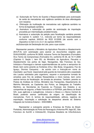 www.abracomex.org
atendimento@abracomex.org
36
w) Subscrição de Termo de Guarda e Responsabilidade para autorização
da saída de mercadorias sob vigilância sanitária de área alfandegada
com ressalva;
x) Efetivação da inutilização de mercadorias sob vigilância sanitária na
forma da legislação sanitária;
y) Assinatura e subscrição do pedido de autorização de importação
procedida por intermediação predeterminada;
z) Assinatura e subscrição da petição para fiscalização sanitária prevista
no capítulo II, subtem 1.2., instruída por termo de responsabilidade
conforme capítulo XXXVIII da RCD 81/2008 (de acordo com o
dispositivo no item 2.2 e 2.2.1 do capítulo XXXVII);
aa)Subscrição de Declaração de Lote, para o que couber.
Representar perante o Ministério da Agricultura Pecuária e Abastecimento
(M.A.P.A) com autorização para assinar os documentos exigidos pelo
SVA/UVAGRO, conforme IN 36/06, inclusive Termo de Depositário (Formulário
III) e Termo de Compromisso (Formulário IV), conforme IN 36, de 10.11.2006
(Capítulo II, Seção I, item 05) do Ministério da Agricultura, Pecuária e
Abastecimento nos portos de Itajaí, Navegantes, São Francisco do Sul,
Imbituba e Paranaguá e demais superintendências de portos e aeroportos do
Brasil, bem como perante as fronteiras (Chuí, São Borja, Uruguaiana, Foz do
Iguaçu, Dionísio Cerqueira) - de acordo com a Instrução em nome do
importador, que ficará responsável pela guarda da mercadoria até a expedição
dos Laudos solicitados pelo organismo, requerer e acompanhar tomada de
amostras para fins de análises fitossanitárias e micro toxinas, bem como
assinar termos de fiscalização de tomada de amostras. Também, perante os
Postos de Análises de Vinhos, Ministério dos Transportes, Departamento de
Marinha Mercante, as Capitanias dos Portos, as Delegacias do Trabalho
Marítimo, as Secretarias da Fazenda ou Finanças dos Estados e as
companhias de seguros, a Rede Ferroviária e a FEPASA, pelo Banco do Brasil
S/A, suas agências e subagências, inclusive o Decex e o Banco Central do
Brasil, podendo assinar certificados de origem, de classificação de
mercadorias, Form A, termos de responsabilidade, aditivos, registros de
exportação, importação e solicitação de despachos através do Sistema
Integrado de Comércio Exterior – SISCOMEX.
Representar a outorgante perante a Empresa de Portos do Brasil-
Portobrás, Administração do Porto de Paranaguá e Antonina-PR, Itajaí-SC, São
Francisco do Sul-SC e Imbituba-SC, Empresa Brasileira de Infra-Estrutura
 