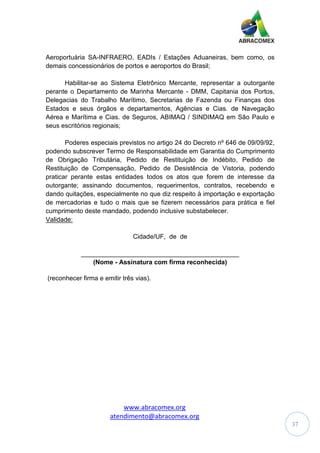 www.abracomex.org
atendimento@abracomex.org
37
Aeroportuária SA-INFRAERO, EADIs / Estações Aduaneiras, bem como, os
demais concessionários de portos e aeroportos do Brasil;
Habilitar-se ao Sistema Eletrônico Mercante, representar a outorgante
perante o Departamento de Marinha Mercante - DMM, Capitania dos Portos,
Delegacias do Trabalho Marítimo, Secretarias de Fazenda ou Finanças dos
Estados e seus órgãos e departamentos, Agências e Cias. de Navegação
Aérea e Marítima e Cias. de Seguros, ABIMAQ / SINDIMAQ em São Paulo e
seus escritórios regionais;
Poderes especiais previstos no artigo 24 do Decreto nº 646 de 09/09/92,
podendo subscrever Termo de Responsabilidade em Garantia do Cumprimento
de Obrigação Tributária, Pedido de Restituição de Indébito, Pedido de
Restituição de Compensação, Pedido de Desistência de Vistoria, podendo
praticar perante estas entidades todos os atos que forem de interesse da
outorgante; assinando documentos, requerimentos, contratos, recebendo e
dando quitações, especialmente no que diz respeito à importação e exportação
de mercadorias e tudo o mais que se fizerem necessários para prática e fiel
cumprimento deste mandado, podendo inclusive substabelecer.
Validade:
Cidade/UF, de de
____________________________________________
(Nome - Assinatura com firma reconhecida)
(reconhecer firma e emitir três vias).
 