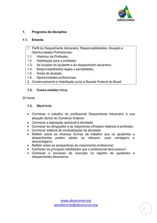 www.abracomex.org
atendimento@abracomex.org
2
1. Programa da disciplina
1.1. Ementa
1. Perfil do Despachante Aduaneiro, Responsabilidades, Atuação e
Oportunidades Profissionais:
1.1. Histórico da Profissão;
1.2. Habilitação para a profissão;
1.3. As funções do ajudante e do despachante aduaneiro;
1.4. Responsabilidades legais e penalidades;
1.5. Áreas de atuação;
1.6. Oportunidades profissionais.
2. Credenciamento e Habilitação junto a Receita Federal do Brasil
1.2. CARGA HORÁRIA TOTAL
20 horas
1.3. OBJETIVOS
• Conhecer o trabalho do profissional Despachante Aduaneiro e sua
atuação dentro do Comércio Exterior;
• Conhecer a legislação aplicável à atividade;
• Conhecer as obrigações e as respectivas infrações relativas à profissão;
• Conhecer sistema de sindicalização da atividade;
• Refletir sobre as diversas formas de trabalho que os ajudantes e
despachantes podem adotar ou oferecer, suas vantagens e
desvantagens;
• Refletir sobre as perspectivas de crescimento profissional;
• Conhecer as principais habilidades que o profissional deve possuir;
• Conhecer o processo de inscrição no registro de ajudantes e
despachantes aduaneiros.
 