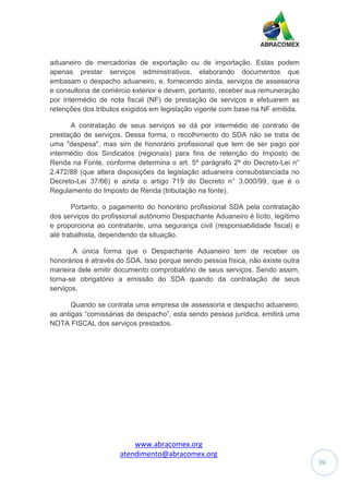 www.abracomex.org
atendimento@abracomex.org
39
aduaneiro de mercadorias de exportação ou de importação. Estas podem
apenas prestar serviços administrativos, elaborando documentos que
embasam o despacho aduaneiro, e, fornecendo ainda, serviços de assessoria
e consultoria de comércio exterior e devem, portanto, receber sua remuneração
por intermédio de nota fiscal (NF) de prestação de serviços e efetuarem as
retenções dos tributos exigidos em legislação vigente com base na NF emitida.
A contratação de seus serviços se dá por intermédio de contrato de
prestação de serviços. Dessa forma, o recolhimento do SDA não se trata de
uma "despesa", mas sim de honorário profissional que tem de ser pago por
intermédio dos Sindicatos (regionais) para fins de retenção do Imposto de
Renda na Fonte, conforme determina o art. 5º parágrafo 2º do Decreto-Lei n°
2.472/88 (que altera disposições da legislação aduaneira consubstanciada no
Decreto-Lei 37/66) e ainda o artigo 719 do Decreto n° 3.000/99, que é o
Regulamento do Imposto de Renda (tributação na fonte).
Portanto, o pagamento do honorário profissional SDA pela contratação
dos serviços do profissional autônomo Despachante Aduaneiro é lícito, legítimo
e proporciona ao contratante, uma segurança civil (responsabilidade fiscal) e
até trabalhista, dependendo da situação.
A única forma que o Despachante Aduaneiro tem de receber os
honorários é através do SDA. Isso porque sendo pessoa física, não existe outra
maneira dele emitir documento comprobatório de seus serviços. Sendo assim,
torna-se obrigatório a emissão do SDA quando da contratação de seus
serviços.
Quando se contrata uma empresa de assessoria e despacho aduaneiro,
as antigas “comissárias de despacho”, esta sendo pessoa jurídica, emitirá uma
NOTA FISCAL dos serviços prestados.
 