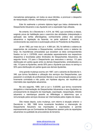 www.abracomex.org
atendimento@abracomex.org
4
mercadorias estrangeiras, em todos os seus trâmites, e promover o despacho
de reexportação, trânsito, reembarque e exportação.
Este foi realmente o primeiro diploma legal que tratou diretamente do
Despachante Aduaneiro e seu Ajudante com a expressão hoje utilizada.
No entanto, foi o Decreto-lei n. 4.014, de 1942, que consolidou a classe,
exigindo prova de habilitação para o exercício das atividades (interpretação e
aplicação das tarifas alfandegárias, conhecimento prático dos serviços
aduaneiros e legislação da fazenda, na parte aplicável à matéria) e
condicionando seu exercício à autorização prévia do Presidente da República.
Já em 1962, por meio da Lei n. 4.069 (art. 39), foi definido o sistema de
pagamentos de comissões a Despachantes, conhecido como o sistema do
terço. As importâncias arrecadadas que excediam os tetos correspondentes
fixados na Lei n. 2.879/56, eram calculadas separadamente nos respectivos
despachos e levantadas pelos Sindicatos de Despachantes Aduaneiros, da
seguinte forma: 1/3 para o Despachante que executava o serviço; 1/3 para
distribuição em partes iguais entre os demais Despachantes, sindicalizados ou
não; 1/3 para os Ajudantes, sendo 50% para o Ajudante que atuou no serviço e
50% para distribuição em partes iguais aos demais Ajudantes.
Uma grande mudança ocorreu em 1967, com o advento do Decreto-lei n.
346, que tornou facultativa a utilização dos serviços dos Despachantes, que
passaram à condição de profissionais liberais e sua remuneração passou a ser
livremente contratada e não podia, em hipótese alguma, ser recolhida por
intermédio das repartições aduaneiras.
No ano seguinte, 1968, vem a Lei n. 5.425/68, que tornou novamente
obrigatória a intermediação de Despachantes Aduaneiros e seus Ajudantes no
processamento do despacho de importação, exportação, reexportação, trânsito
aduaneiro e reembarque perante as Alfândegas e determinou que a
remuneração pelos serviços devesse ser intermediada pelos órgãos de classe.
Oito meses depois, outra mudança, com retorno à situação anterior: o
Decreto-lei n. 366, 1968 torna novamente facultativo a intervenção do
Despachante Aduaneiro nas importações e exportações e permite
expressamente que as Comissárias de Despachos operem junto às repartições
aduaneiras na qualidade de procuradoras de terceiros.
 