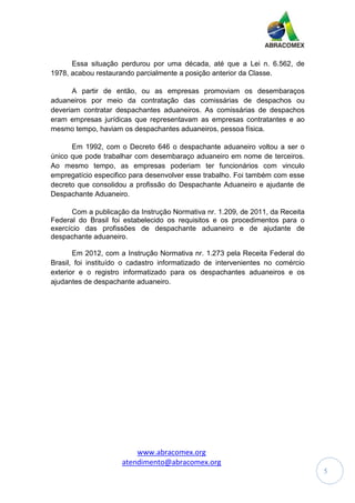 www.abracomex.org
atendimento@abracomex.org
5
Essa situação perdurou por uma década, até que a Lei n. 6.562, de
1978, acabou restaurando parcialmente a posição anterior da Classe.
A partir de então, ou as empresas promoviam os desembaraços
aduaneiros por meio da contratação das comissárias de despachos ou
deveriam contratar despachantes aduaneiros. As comissárias de despachos
eram empresas jurídicas que representavam as empresas contratantes e ao
mesmo tempo, haviam os despachantes aduaneiros, pessoa física.
Em 1992, com o Decreto 646 o despachante aduaneiro voltou a ser o
único que pode trabalhar com desembaraço aduaneiro em nome de terceiros.
Ao mesmo tempo, as empresas poderiam ter funcionários com vinculo
empregatício especifico para desenvolver esse trabalho. Foi também com esse
decreto que consolidou a profissão do Despachante Aduaneiro e ajudante de
Despachante Aduaneiro.
Com a publicação da Instrução Normativa nr. 1.209, de 2011, da Receita
Federal do Brasil foi estabelecido os requisitos e os procedimentos para o
exercício das profissões de despachante aduaneiro e de ajudante de
despachante aduaneiro.
Em 2012, com a Instrução Normativa nr. 1.273 pela Receita Federal do
Brasil, foi instituído o cadastro informatizado de intervenientes no comércio
exterior e o registro informatizado para os despachantes aduaneiros e os
ajudantes de despachante aduaneiro.
 