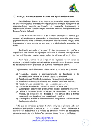 www.abracomex.org
atendimento@abracomex.org
6
3. A Função dos Despachantes Aduaneiros e Ajudantes Aduaneiros
A atividade dos despachantes e ajudantes aduaneiros se aproxima muito
de uma função pública, em razão dos requisitos para inscrição no registro e da
responsabilidade inerente ao trabalho de representar importadores e
exportadores perante a administração aduaneira, exercida principalmente pela
Receita Federal do Brasil.
Diante da enorme quantidade e da constante alteração das normas que
regulam a importação e a exportação, o despachante aduaneiro assume um
papel semelhante ao de um notário ou tabelião, intermediando a relação entre
importadores e exportadores, de um lado, e a administração aduaneira, de
outro.
Atualmente, em razão do aumento do rigor com que as importações e
exportações são tratadas na legislação aduaneira, a atividade do despachante
se tornou ainda maior, uma vez que as multas por infrações são muito altas.
Além disso, vivemos em um tempo em as empresas buscam reduzir os
custos e o tempo investido na realização de suas atividades. Eventuais falhas
no despacho aduaneiro provocam um aumento de ambos os fatores.
Objetivamente, as atividades dos despachantes aduaneiros compreendem:
a) Preparação, entrada e acompanhamento da tramitação e de
documentos que tenham por objeto o despacho aduaneiro;
b) Assistência à verificação da mercadoria na conferência aduaneira;
c) Assistência à retirada de amostras para exames técnicos e periciais;
d) Recebimento de mercadorias ou de bens desembaraçados;
e) Solicitação, assistência e desistência de vistoria aduaneira;
f) Subscrição de documentos que sirvam de base ao despacho aduaneiro;
g) Ciência e recebimento de intimações, de notificações, de autos de
infração, de despacho, de decisões e dos demais atos e termos
processuais relacionados com o procedimento fiscal; e
h) Subscrição de termos de responsabilidade em garantia do cumprimento
de obrigação tributária.
Note que as atividades parecem bastante simples, à primeira vista: dar
entrada e acompanhar a tramitação de documentos, prestar assistência à
inspeção das mercadorias e à retirada de amostras; receber as mercadorias
desembaraçadas, receber intimações e assinar termos de responsabilidade.
 