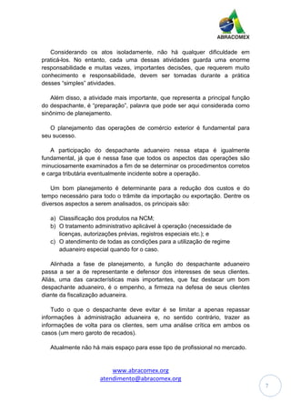 www.abracomex.org
atendimento@abracomex.org
7
Considerando os atos isoladamente, não há qualquer dificuldade em
praticá-los. No entanto, cada uma dessas atividades guarda uma enorme
responsabilidade e muitas vezes, importantes decisões, que requerem muito
conhecimento e responsabilidade, devem ser tomadas durante a prática
desses “simples” atividades.
Além disso, a atividade mais importante, que representa a principal função
do despachante, é “preparação”, palavra que pode ser aqui considerada como
sinônimo de planejamento.
O planejamento das operações de comércio exterior é fundamental para
seu sucesso.
A participação do despachante aduaneiro nessa etapa é igualmente
fundamental, já que é nessa fase que todos os aspectos das operações são
minuciosamente examinados a fim de se determinar os procedimentos corretos
e carga tributária eventualmente incidente sobre a operação.
Um bom planejamento é determinante para a redução dos custos e do
tempo necessário para todo o trâmite da importação ou exportação. Dentre os
diversos aspectos a serem analisados, os principais são:
a) Classificação dos produtos na NCM;
b) O tratamento administrativo aplicável à operação (necessidade de
licenças, autorizações prévias, registros especiais etc.); e
c) O atendimento de todas as condições para a utilização de regime
aduaneiro especial quando for o caso.
Alinhada a fase de planejamento, a função do despachante aduaneiro
passa a ser a de representante e defensor dos interesses de seus clientes.
Aliás, uma das características mais importantes, que faz destacar um bom
despachante aduaneiro, é o empenho, a firmeza na defesa de seus clientes
diante da fiscalização aduaneira.
Tudo o que o despachante deve evitar é se limitar a apenas repassar
informações à administração aduaneira e, no sentido contrário, trazer as
informações de volta para os clientes, sem uma análise crítica em ambos os
casos (um mero garoto de recados).
Atualmente não há mais espaço para esse tipo de profissional no mercado.
 