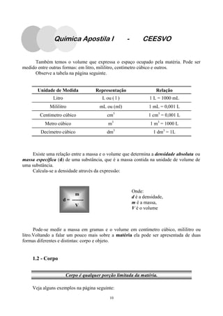 10
Também temos o volume que expressa o espaço ocupado pela matéria. Pode ser
medido entre outras formas: em litro, mililitro, centímetro cúbico e outros.
Observe a tabela na página seguinte.
Unidade de Medida Representação Relação
Litro L ou ( l ) 1 L = 1000 mL
Mililitro mL ou (ml) 1 mL = 0,001 L
Centímetro cúbico cm3
1 cm3
= 0,001 L
Metro cúbico m3
1 m3
= 1000 L
Decímetro cúbico dm3
1 dm3
= 1L
Existe uma relação entre a massa e o volume que determina a densidade absoluta ou
massa específica (d) de uma substância, que é a massa contida na unidade de volume de
uma substância.
Calcula-se a densidade através da expressão:
Pode-se medir a massa em gramas e o volume em centímetro cúbico, mililitro ou
litro.Voltando a falar um pouco mais sobre a matéria ela pode ser apresentada de duas
formas diferentes e distintas: corpo e objeto.
Onde:
d é a densidade,
m é a massa,
V é o volume
m
d = -------
V
1.2 - Corpo
Veja alguns exemplos na página seguinte:
Corpo é qualquer porção limitada da matéria.
Química Apostila I - CEESVO
 