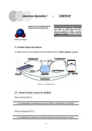 18
Substância composta é formada
por dois ou mais tipos de ele-
mentos químicos. Como mostra
a figura ao lado.
3 - Estados físicos da matéria
A matéria pode ser encontrada em três estados físicos: sólido, líquido e gasoso.
3.1 - Ponto de fusão e ponto de ebulição
Ponto de fusão (P.F.):
Ponto de ebulição (P.E.):
Química Apostila I - CEESVO
É a temperatura constante na qual um sólido se transforma em líquido.
É a temperatura constante na qual um líquido se transforma em vapor.
Fonte: www.google.com
 