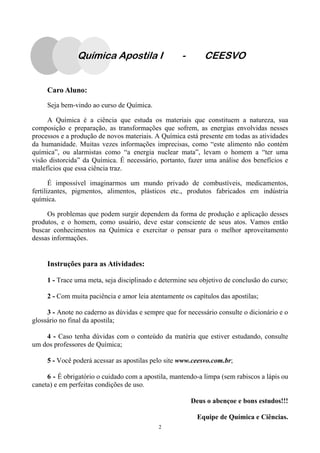 2
Química Apostila I - CEESVO
Caro Aluno:
Seja bem-vindo ao curso de Química.
A Química é a ciência que estuda os materiais que constituem a natureza, sua
composição e preparação, as transformações que sofrem, as energias envolvidas nesses
processos e a produção de novos materiais. A Química está presente em todas as atividades
da humanidade. Muitas vezes informações imprecisas, como “este alimento não contém
química”, ou alarmistas como “a energia nuclear mata”, levam o homem a “ter uma
visão distorcida” da Química. É necessário, portanto, fazer uma análise dos benefícios e
malefícios que essa ciência traz.
É impossível imaginarmos um mundo privado de combustíveis, medicamentos,
fertilizantes, pigmentos, alimentos, plásticos etc., produtos fabricados em indústria
química.
Os problemas que podem surgir dependem da forma de produção e aplicação desses
produtos, e o homem, como usuário, deve estar consciente de seus atos. Vamos então
buscar conhecimentos na Química e exercitar o pensar para o melhor aproveitamento
dessas informações.
Instruções para as Atividades:
1 - Trace uma meta, seja disciplinado e determine seu objetivo de conclusão do curso;
2 - Com muita paciência e amor leia atentamente os capítulos das apostilas;
3 - Anote no caderno as dúvidas e sempre que for necessário consulte o dicionário e o
glossário no final da apostila;
4 - Caso tenha dúvidas com o conteúdo da matéria que estiver estudando, consulte
um dos professores de Química;
5 - Você poderá acessar as apostilas pelo site www.ceesvo.com.br;
6 - É obrigatório o cuidado com a apostila, mantendo-a limpa (sem rabiscos a lápis ou
caneta) e em perfeitas condições de uso.
Deus o abençoe e bons estudos!!!
Equipe de Química e Ciências.
 