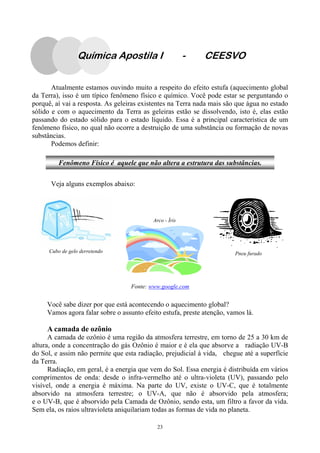 23
Atualmente estamos ouvindo muito a respeito do efeito estufa (aquecimento global
da Terra), isso é um típico fenômeno físico e químico. Você pode estar se perguntando o
porquê, aí vai a resposta. As geleiras existentes na Terra nada mais são que água no estado
sólido e com o aquecimento da Terra as geleiras estão se dissolvendo, isto é, elas estão
passando do estado sólido para o estado líquido. Essa é a principal característica de um
fenômeno físico, no qual não ocorre a destruição de uma substância ou formação de novas
substâncias.
Podemos definir:
Veja alguns exemplos abaixo:
Você sabe dizer por que está acontecendo o aquecimento global?
Vamos agora falar sobre o assunto efeito estufa, preste atenção, vamos lá.
A camada de ozônio
A camada de ozônio é uma região da atmosfera terrestre, em torno de 25 a 30 km de
altura, onde a concentração do gás Ozônio é maior e é ela que absorve a radiação UV-B
do Sol, e assim não permite que esta radiação, prejudicial à vida, chegue até a superfície
da Terra.
Radiação, em geral, é a energia que vem do Sol. Essa energia é distribuída em vários
comprimentos de onda: desde o infra-vermelho até o ultra-violeta (UV), passando pelo
visível, onde a energia é máxima. Na parte do UV, existe o UV-C, que é totalmente
absorvido na atmosfera terrestre; o UV-A, que não é absorvido pela atmosfera;
e o UV-B, que é absorvido pela Camada de Ozônio, sendo esta, um filtro a favor da vida.
Sem ela, os raios ultravioleta aniquilariam todas as formas de vida no planeta.
Cubo de gelo derretendo Pneu furado
Arco - Íris
Fonte: www.google.com
Fenômeno Físico é aquele que não altera a estrutura das substâncias.
Química Apostila I - CEESVO
 