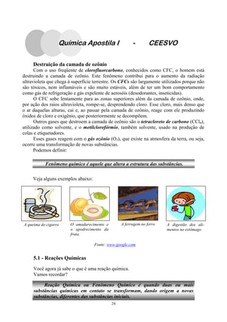 24
Destruição da camada de ozônio
Com o uso freqüente de clorofluorcarbono, conhecidos como CFC, o homem está
destruindo a camada de ozônio. Este fenômeno contribui para o aumento da radiação
ultravioleta que chega à superfície terrestre. Os CFCs são largamente utilizados porque não
são tóxicos, nem inflamáveis e são muito estáveis, além de ter um bom comportamento
como gás de refrigeração e gás expelente de aerosóis (desodorantes, inseticidas).
O CFC sobe lentamente para as zonas superiores além da camada de ozônio, onde,
por ação dos raios ultravioleta, rompe-se, desprendendo cloro. Esse cloro, mais denso que
o ar daquelas alturas, cai e, ao passar pela camada de ozônio, reage com ele produzindo
óxidos de cloro e oxigênio, que posteriormente se decompõem.
Outros gases que destroem a camada de ozônio são o tetracloreto de carbono (CCl4),
utilizado como solvente, e o metilclorofórmio, também solvente, usado na produção de
colas e etiquetadores.
Esses gases reagem com o gás ozônio (O3), que existe na atmosfera da terra, ou seja,
ocorre uma transformação de novas substâncias.
Podemos definir:
Veja alguns exemplos abaixo:
Fenômeno químico é aquele que altera a estrutura das substâncias.
A queima do cigarro O amadurecimento e
o apodrecimento da
fruta.
A ferrugem no ferro A digestão dos ali-
mentos no estômago
Fonte: www.google.com
5.1 - Reações Químicas
Você agora já sabe o que é uma reação química.
Vamos recordar?
Reação Química ou Fenômeno Químico é quando duas ou mais
substâncias químicas em contato se transformam, dando origem a novas
substâncias, diferentes das substâncias iniciais.
Química Apostila I - CEESVO
 