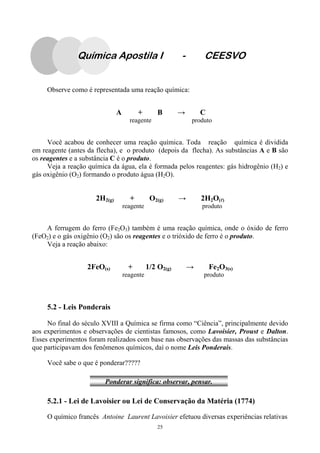 25
Observe como é representada uma reação química:
A + B → C
reagente produto
Você acabou de conhecer uma reação química. Toda reação química é dividida
em reagente (antes da flecha), e o produto (depois da flecha). As substâncias A e B são
os reagentes e a substância C é o produto.
Veja a reação química da água, ela é formada pelos reagentes: gás hidrogênio (H2) e
gás oxigênio (O2) formando o produto água (H2O).
2H2(g) + O2(g) → 2H2O(llll)
reagente produto
A ferrugem do ferro (Fe2O3) também é uma reação química, onde o óxido de ferro
(FeO2) e o gás oxigênio (O2) são os reagentes e o trióxido de ferro é o produto.
Veja a reação abaixo:
2FeO(s) + 1/2 O2(g) → Fe2O3(s)
reagente produto
5.2 - Leis Ponderais
No final do século XVIII a Química se firma como “Ciência”, principalmente devido
aos experimentos e observações de cientistas famosos, como Lavoisier, Proust e Dalton.
Esses experimentos foram realizados com base nas observações das massas das substâncias
que participavam dos fenômenos químicos, daí o nome Leis Ponderais.
Você sabe o que é ponderar?????
5.2.1 - Lei de Lavoisier ou Lei de Conservação da Matéria (1774)
O químico francês Antoine Laurent Lavoisier efetuou diversas experiências relativas
Ponderar significa: observar, pensar.
Química Apostila I - CEESVO
 