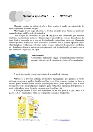 31
A seguir acompanhe comigo outros tipos de separação de misturas:
Filtração é o processo utilizado em misturas heterogêneas, esse processo é muito
utilizado para separar sólido e líquido ou sólido e gás. Esse processo consiste em fazer a
mistura passar através de um material poroso (papel filtro, pano, algodão), onde a parte
líquida atravessa o material poroso, enquanto que a parte sólida fica retida. Este processo é
muito utilizado no nosso dia-a-dia na preparação do café ou chá.
A filtração também é usada nos aspiradores de pó, nos quais o ar (gás) passa e a
poeira (sólido) fica retida no filtro que se encontra no interior do aparelho.
Fonte: Apostila Anglo Sorocaba Fonte: www.google.com
Cloração consiste na adição de cloro. Este produto é usado para destruição de
microorganismos presentes na água.
Fluoretação é uma etapa adicional. O produto aplicado tem a função de colaborar
para redução da incidência da cárie dentária.
Cada estação de tratamento de água (ETA) possui um laboratório que processa
análises e exames físico-químicos e bacteriológicos destinados à avaliação da qualidade da
água desde o manancial até o sistema de distribuição. Além disso, existe um laboratório
central que faz a aferição de todos os sistemas e também realiza exames especiais como:
identificação de resíduos de pesticidas, metais pesados e plâncton. Esses exames são feitos
na água bruta, durante o tratamento e em pontos da rede de distribuição, de acordo com o
que estabelece a legislação em vigor.
Bombeamento
Concluindo o tratamento, a água é armazenada em reservatórios
quando então, através de canalizações, segue até as residências.
Química Apostila I - CEESVO
 