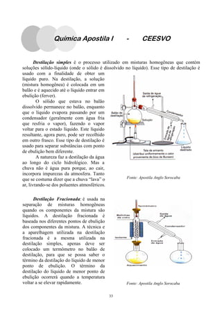 33
Destilação simples é o processo utilizado em misturas homogêneas que contém
soluções sólido-líquido (onde o sólido é dissolvido no líquido). Esse tipo de destilação é
usado com a finalidade de obter um
líquido puro. Na destilação, a solução
(mistura homogênea) é colocada em um
balão e é aquecido até o líquido entrar em
ebulição (ferver).
O sólido que estava no balão
dissolvido permanece no balão, enquanto
que o líquido evapora passando por um
condensador (geralmente com água fria
que resfria o vapor), fazendo o vapor
voltar para o estado líquido. Este líquido
resultante, agora puro, pode ser recolhido
em outro frasco. Esse tipo de destilação é
usado para separar substâncias com ponto
de ebulição bem diferente.
A natureza faz a destilação da água
ao longo do ciclo hidrológico. Mas a
chuva não é água pura porque, ao cair,
incorpora impurezas da atmosfera. Tanto
que se costuma dizer que a chuva “lava” o
ar, livrando-se dos poluentes atmosféricos.
Destilação Fracionada: é usada na
separação de misturas homogêneas
quando os componentes da mistura são
líquidos. A destilação fracionada é
baseada nos diferentes pontos de ebulição
dos componentes da mistura. A técnica e
a aparelhagem utilizada na destilação
fracionada é a mesma utilizada na
destilação simples, apenas deve ser
colocado um termômetro no balão de
destilação, para que se possa saber o
término da destilação do líquido de menor
ponto de ebulição. O término da
destilação do líquido de menor ponto de
ebulição ocorrerá quando a temperatura
voltar a se elevar rapidamente. Fonte: Apostila Anglo Sorocaba
Fonte: Apostila Anglo Sorocaba
Química Apostila I - CEESVO
 
