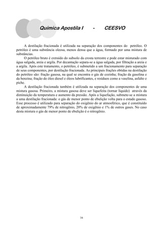 34
Química Apostila I - CEESVO
A destilação fracionada é utilizada na separação dos componentes do petróleo. O
petróleo é uma substância oleosa, menos densa que a água, formado por uma mistura de
substâncias.
O petróleo bruto é extraído do subsolo da crosta terrestre e pode estar misturado com
água salgada, areia e argila. Por decantação separa-se a água salgada, por filtração a areia e
a argila. Após este tratamento, o petróleo, é submetido a um fracionamento para separação
de seus componentes, por destilação fracionada. As principais frações obtidas na destilação
do petróleo são: fração gasosa, na qual se encontra o gás de cozinha; fração da gasolina e
da benzina; fração do óleo diesel e óleos lubrificantes, e resíduos como a vaselina, asfalto e
piche.
A destilação fracionada também é utilizada na separação dos componentes de uma
mistura gasosa. Primeiro, a mistura gasosa deve ser liquefeita (tornar líquido) através da
diminuição da temperatura e aumento da pressão. Após a liquefação, submete-se a mistura
a uma destilação fracionada: o gás de menor ponto de ebulição volta para o estado gasoso.
Esse processo é utilizado para separação do oxigênio do ar atmosférico, que é constituído
de aproximadamente 79% de nitrogênio, 20% de oxigênio e 1% de outros gases. No caso
desta mistura o gás de menor ponto de ebulição é o nitrogênio.
 