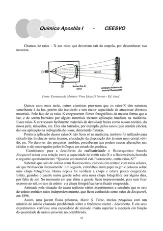 42
Chamou de raios – X aos raios que deveriam sair da ampola, por desconhecer sua
natureza.
Quinze anos mais tarde, outros cientistas provaram que os raios-X têm natureza
semelhante à da luz, porém são invisíveis e tem maior capacidade de atravessar diversos
materiais. Pelo fato de os raios-X enegrecerem filmes fotográficos da mesma forma que a
luz, e de serem barrados por alguns materiais tiveram aplicação imediata na medicina.
Esses raios-X atravessam facilmente materiais de densidade baixa como nossos tecidos, da
nossa pele, músculos, etc. Eles são barrados, por exemplo, pelos ossos (que contém cálcio),
daí sua aplicação na radiografia de ossos, detectando fraturas.
Porém a aplicação desses raios-X não ficou só na medicina, também foi utilizado para
cálculo das distâncias entre átomos, elucidação da disposição dos átomos num cristal sóli-
do, etc. No decorrer das pesquisas também, perceberam que podem causar alterações nas
células e são empregados pelos biólogos em estudo de genética.
Caminhando para a descoberta da radioatividade o físico-químico francês
Becquerel notou uma relação entre a capacidade de emitir raio-X e a fluorescência,fazendo
o seguinte questionamento: “Quando um material está fluorescente, emite raios-X?”
Sabendo que sais de urânio eram fluorescentes, colocou em contato com raios solares,
até que brilhassem intensamente. Em seguida, embrulhou num papel negro e colocou sobre
uma chapa fotográfica. Horas depois foi verificar a chapa e estava pouco enegrecida.
Então, guardou o pacote numa gaveta sobre uma nova chapa fotográfica por alguns dias,
por falta de sol. No momento em que abriu a gaveta ficou impressionado, pois sem ficar
exposto ao sol, os sais de urânio e a chapa fotográfica havia ficado enegrecida.
Animado pela situação do acaso realizou vários experimentos e concluiu que os sais
de urânio emitiam raios independentemente, que ficou conhecido como raios de Becquerel,
em 1896.
Assim, uma jovem física polonesa, Marie S. Curie, iniciou pesquisas com um
minério de urânio chamado petchblenda sobre o fenômeno recém - descoberto. E em seus
experimentos verificou uma capacidade de emissão muito superior à esperada em função
da quantidade de urânio presente no petchblenda.
Fonte: Estrutura da Matéria / Vera Lúcia D. Novais - Ed. Atual.
Química Apostila I - CEESVO
 